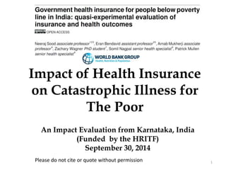 1 
Impact of Health Insurance 
on Catastrophic Illness for 
The Poor 
An Impact Evaluation from Karnataka, India 
(Funded by the HRITF) 
September 30, 2014 
Please do not cite or quote without permission 
 