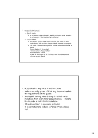 Names and Titles
     • Regional differences:
        – North India:
            • Mr. Praveen Chandra Kulkarni will be addressed as Mr. Kulkarni
              or as Praveen, if the relationship is informal
        – South India:
            • Men do not have a family name. Instead, the name of one's
              father and/or the ancestral village/town is used for the purpose
            • The name Kamundari Ranganthan Suresh will be written as K. R.
              Suresh
              Ancestral place is Kamundari
              Father's name is Ranganathan
              His first name is Suresh
              He will be addressed as Mr. Suresh – or if the relationship is
              informal, as just Suresh


27




     Hospitality

     • Hospitality is a key value in Indian culture
     • Indians normally go out of their way to accommodate
       the requirements of the guests
     • A foreigner visiting India is likely to receive social
       invitations from even minor acquaintances – Indians
       like to make a visitor feel comfortable
     • “Drop in anytime” is a genuine invitation
             p      y          g
     • It is normal among Indians to “drop in” for a social
       visit



28




                                                                                 14
 