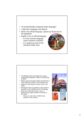 Languages

     • 18 constitutionally recognized major languages
     • 1,600 other languages and dialects
     • Hindi is the official language, spoken by 30 percent of
       the population
     • English is the co-official language
        – It is the common language
          used in business situations
        – It is spoken by most of the
          educated Indian class



9




     Economy
     • The Bombay Stock Exchange has around
       6,500 listed companies, which is second only
       to NYSE
     • Allows and encourages foreign investments in
       most industries except a few strategic ones
     • Holds the third-largest investor base in the
       world
     • Among the only six countries in the world to
       develop its own satellite-launch technology
     • With more th 800 movies a year, it
                   than          i
       produces the largest number of movies in
       the world
        – There are more than 13,000 movie
           theaters in the country


10




                                                                 5
 
