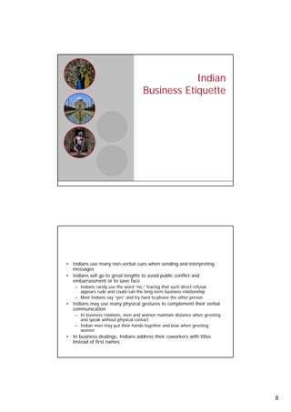 Indian
                                            Business Etiquette




     Communication Preferences

     • Indians use many non-verbal cues when sending and interpreting
       messages
     • Indians will go to great lengths to avoid public conflict and
       embarrassment or to save face
         – Indians rarely use the word “no,” fearing that such direct refusal
           appears rude and could ruin the long-term business relationship
         – Most Indians say “yes” and try hard to please the other person
     • Indians may use many physical gestures to complement their verbal
       communication
         – I b i
           In business relations, men and women maintain distance when greeting
                         l ti           d          i t i di t      h       ti
           and speak without physical contact
         – Indian men may put their hands together and bow when greeting
           women
     • In business dealings, Indians address their coworkers with titles
       instead of first names

16




                                                                                  8
 