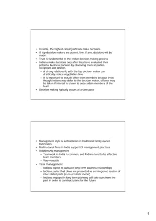 Decision-Making Preferences
     • In India, the highest-ranking officials make decisions
     • If top decision makers are absent few if any decisions will be
                                    absent, few, any,
       made
     • Trust is fundamental to the Indian decision-making process
     • Indians make decisions only after they have evaluated their
       potential business partners by observing them at parties,
       receptions and dinners
        – A strong relationship with the top decision maker can
           drastically reduce negotiation time
        – It is important to include other team members because even
           though Indians may defer to the decision maker, offense may
           be taken if interest is shown to only certain members of the
           team
     • Decision making typically occurs at a slow pace


17




     Management Preferences
     • Management style is authoritarian in traditional family-owned
       businesses
     • Multinational firms in India support EI management practices
     • Relationship management
        – Teamwork in India is common, and Indians tend to be effective
          team members
        – Very versatile
     • Task management
        – Indians expect to cultivate long term business relationships
                                       long-term
        – Indians prefer that plans are presented as an integrated system of
          interrelated parts (as in a holistic model)
        – Indians engaged in long-term planning will take cues from the
          past in order to construct plans for the future


18




                                                                               9
 