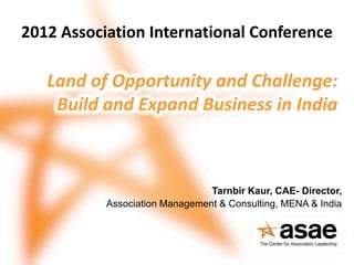 2012 Association International Conference

   Land of Opportunity and Challenge:
    Build and Expand Business in India



                                Tarnbir Kaur, CAE- Director,
           Association Management & Consulting, MENA & India
 
