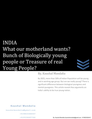 INDIA
What our motherland wants?
Bunch of Biologically young
people or Treasure of real
Young People?
                             By, Kaushal Mandalia
                             By 2025, more than 50% of Indian Population will be young
                             and in working age group. But are we really young? There is
                             significant difference between biological youngness and
                             mental youngness. This article reveals few arguments on
                             India’s ability to be true young nation.




    Kaushal Mandalia
 kaushalmandalia@gmail.com

            +919825300447

            +919558687766                     By, Kaushal Mandalia (kaushalmandalia@gmail.com, +919825300447)
 