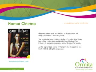 Hamar Cinema www.ormita.com Hamar Cinema is an NTI Media Ltd. Publication. It is Bhojpuri Cinema's no.1 Magazine. The magazine is an amalgamation of gossips, interviews, box office collections and insight from Bhojpuri Film Industry. It also provides news about Bhojpuri TV Serials.  All this is provided online in the form of e-Magazines too both in Hindi & English language.  www.hamarcinema.com   Available on barter via Ormita 
