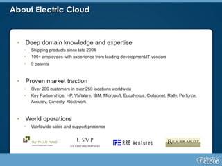About Electric Cloud
•  Deep domain knowledge and expertise
•  Shipping products since late 2004
•  100+ employees with experience from leading development/IT vendors
•  9 patents
•  Proven market traction
•  Over 200 customers in over 250 locations worldwide
•  Key Partnerships: HP, VMWare, IBM, Microsoft, Eucalyptus, Collabnet, Rally, Perforce,
Accurev, Coverity, Klockwork
•  World operations
•  Worldwide sales and support presence
 