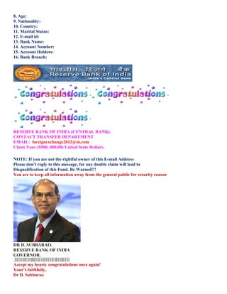 8. Age:
9. Nationality:
10. Country:
11. Marital Status:
12. E-mail id:
13. Bank Name:
14. Account Number:
15. Account Holders:
16. Bank Branch:




RESERVE BANK OF INDIA (CENTRAL BANK).
CONTACT TRANSFER DEPARTMENT
EMAIL: foreignexchange2012@in.com
Claim Your ($500, 000.00) United State Dollars.

NOTE: If you are not the rightful owner of this E-mail Address
Please don't reply to this message, for any double claim will lead to
Disqualification of this Fund. Be Warned!!!
You are to keep all information away from the general public for security reason




DR D. SUBBARAO.
RESERVE BANK OF INDIA
GOVERNOR.

Accept my hearty congratulations once again!
Yours faithfully,
Dr D. Subbarao
 