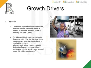 Growth Drivers Telecom Untouched by the economic slowdown, telecom service providers added a record 15.4 million wireless users in January this year (2009) Sunil Bharti Mittal, chairman of Bharti Telecom, said: "For the first time, India has emerged as a dominant player in one field and that is telecommunication. I have no doubt that going forward in the next five to seven years, India would cross several more 100 million customers." 