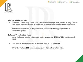 Pharma & Biotechnology In addition to generating trained manpower and a knowledge base, India is proving to be an ideal setting for manufacturing activities and high-level biotechnology research programs. With the initiatives taken by the government, Indian Biotechnology is poised for a tremendous growth. Software/ IT enabled services   one of the fastest growing industries in India –  grown at a CAGR of 29%  over the last 5 years India exports IT products and IT enabled services to  133 countries 220 of the Fortune 500 companies  outsource their software from India. 