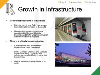 Growth in Infrastructure Modern metro systems in Indian cities   Calcutta had it; now Delhi has among the most modern metros in the world  Mass rapid transport systems are operational in Mumbai, Kolkata, Chennai, and Delhi; under construction in Hyderabad and Bangalore. Airports are finally being modernized   5 international and 87 domestic airports have been developed  Delhi, Mumbai, Chennai, and Calcutta airports are being upgraded with private sector participation for the first time in India Delhi & Mumbai airports handle 60% traffic. 