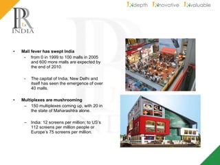 Mall fever has swept India from 0 in 1999 to 100 malls in 2005 and 600 more malls are expected by the end of 2010.  The capital of India, New Delhi and itself has seen the emergence of over 40 malls. Multiplexes are mushrooming   150 multiplexes coming up, with 20 in the state of Maharashtra alone. India: 12 screens per million; to US’s 112 screens per million people or Europe’s 75 screens per million. 