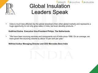 Global Insulation  Leaders Speak India is much less affected (by the global slowdown) than other global markets and represents a huge opportunity to not only grow sales in India, but even develop products..." Gottfried Dutine  Executive Vice-President Philips, The Netherlands "We have been sourcing services and components out of India since 1998. On an average, we have grown the sourcing volume by about 10 per cent per year.“ Wilfried Aulbur Managing Director and CEO Mercedes Benz India 