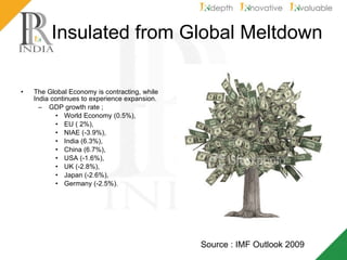 Insulated from Global Meltdown The Global Economy is contracting, while India continues to experience expansion. GDP growth rate ;  World Economy (0.5%), EU ( 2%),  NIAE (-3.9%),  India (6.3%),  China (6.7%),  USA (-1.6%),  UK (-2.8%),  Japan (-2.6%),  Germany (-2.5%).  Source : IMF Outlook 2009 