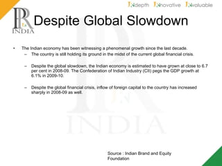 Despite Global Slowdown The Indian economy has been witnessing a phenomenal growth since the last decade.  The country is still holding its ground in the midst of the current global financial crisis. Despite the global slowdown, the Indian economy is estimated to have grown at close to 6.7 per cent in 2008-09. The Confederation of Indian Industry (CII) pegs the GDP growth at 6.1% in 2009-10.  Despite the global financial crisis, inflow of foreign capital to the country has increased sharply in 2008-09 as well. Source : Indian Brand and Equity Foundation 