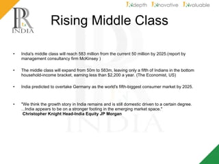 Rising Middle Class India's middle class will reach 583 million from the current 50 million by 2025.(report by management consultancy firm McKinsey ) The middle class will expand from 50m to 583m, leaving only a fifth of Indians in the bottom household-income bracket, earning less than $2,200 a year. (The Economist, US) India predicted to overtake Germany as the world's fifth-biggest consumer market by 2025. "We think the growth story in India remains and is still domestic driven to a certain degree. ...India appears to be on a stronger footing in the emerging market space."   Christopher Knight Head-India Equity JP Morgan   
