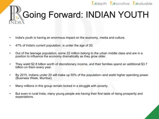 Going Forward: INDIAN YOUTH India's youth is having an enormous impact on the economy, media and culture. 47% of India's current population, is under the age of 20. Out of the teenage population, some 22 million belong to the urban middle class and are in a position to influence the economy dramatically as they grow older.  They wield $2.8 billion worth of discretionary income, and their families spend an additional $3.7 billion on them every year.  By 2015, Indians under 20 will make up 55% of the population--and wield higher spending power. (Business Week, Mumbai) Many millions in this group remain locked in a struggle with poverty.  But even in rural India, many young people are having their first taste of rising prosperity and expectations. 