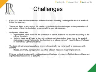 Challenges Corruption was and to some extent still remains one of the key challenges faced at all levels of Indian bureaucracy.  The recent Right to Information Bill has brought about significant changes to the parameters of corruption, inherent in the Indian system over the past few decades. Antiquated labour laws  Age old laws, once made for the protection of labour, still have not evolved according to the market demands.  “ In India there are 45 laws at the national level and close to four times that at the level of state governments that monitor the functioning of labour markets”, Kaushik Basu, Professor of economics, Cornell University.  The basic infrastructure issues have improved marginally, but not enough to keep pace with demand  Roads, electricity, transportation lag while telecom has seen major improvement. External political tensions with neighboring countries is an ongoing conflict but does not bear any significant consequences to daily life. 