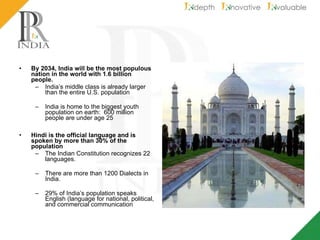 By 2034, India will be the most populous nation in the world with 1.6 billion people. India’s middle class is already larger than the entire U.S. population  India is home to the biggest youth population on earth:  600 million people are under age 25 Hindi is the official language and is spoken by more than 30% of the population The Indian Constitution recognizes 22 languages. There are more than 1200 Dialects in India. 29% of India’s population speaks English (language for national, political, and commercial communication 