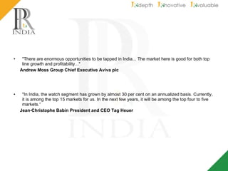 "There are enormous opportunities to be tapped in India... The market here is good for both top line growth and profitability..." Andrew Moss Group Chief Executive Aviva plc "In India, the watch segment has grown by almost 30 per cent on an annualized basis. Currently, it is among the top 15 markets for us. In the next few years, it will be among the top four to five markets.“ Jean-Christophe Babin President and CEO Tag Heuer 