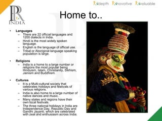 Home to.. Languages There are 22 official languages and 1200 dialects in India. Hindi is the most widely spoken language. English is the language of official use. Tribal or Aboriginal language speaking population is large.  Religions India is a home to a large number or religions the most popular being Hinduism, Islam, Christianity, Sikhism, Jainism and Buddhism. Cultures It is a Multi-cultural society that celebrates holidays and festivals of various religions. India is also home to a large number of native dances and music. Many states and regions have their own local festivals.  The three national holidays in India are Independence Day, Republic Day and Gandhi Jayanti, which are celebrated with zeal and enthusiasm across India.  