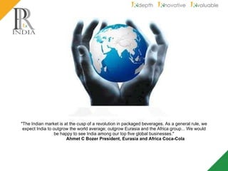 "The Indian market is at the cusp of a revolution in packaged beverages. As a general rule, we expect India to outgrow the world average; outgrow Eurasia and the Africa group... We would be happy to see India among our top five global businesses." Ahmet C Bozer President, Eurasia and Africa Coca-Cola 