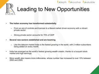 Leading to New Opportunities The Indian economy has transformed substantially From an era of controls and licences to a liberal market driven economy with a vibrant private sector. Strong private sector accounts for 75% of GDP Several new sectors established and are booming  Like the telecom market India is the fastest growing in the world, with 2 million subscribers being added on every month.  India has emerged as the world’s fastest growing wealth creator, thanks to a buoyant stock market and high earnings.  More wealth also means more millionaires, whose number has increased to over 15% between 2000 and 2005. 