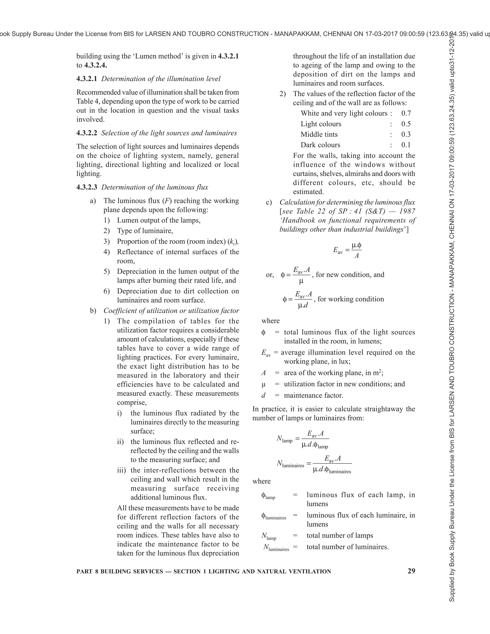 26 NATIONAL BUILDING CODE OF INDIA 2016
4.1.7 For detailed information regarding principles of
good lighting, reference may be made to good practice
[8-1(2)].
4.2 Daylighting
The primary source of lighting for daylighting is the
sun. The light received by the earth from the sun consists
of two parts, namely, direct solar illuminance and sky
illuminance. For the purposes of daylighting design,
direct solar illuminance shall not be considered and
only sky illuminance shall be taken as contributing to
illumination of the building interiors during the day.
4.2.1 The relative amount of sky illuminance depends
on the position of the sun defined by its altitude, which
in turn, varies with the latitude of the locality, the day
of the year and the time of the day, as indicated in
Table 5.
4.2.2 The external available horizontal sky illuminance
(diffuse illuminance) values which are exceeded for
about 90 percent of the daytime working hours may be
taken as outdoor design illuminance values for ensuring
adequacy of daylighting design. The outdoor design
sky illuminance varies for different climatic regions of
the country. The recommended design sky illuminance
values are 6 800 lux for cold climate, 8 000 lux for
composite climate, 9 000 lux for warm humid climate,
9 000 lux for temperate climate and 10 500 lux for hot-
dry climate. For integration with the artificial lighting
during daytime working hours an increase of 500 lux
in the recommended sky design illuminance for
daylighting is suggested.
4.2.3 The daylight factor is dependent on the sky
luminance distribution, which varies with atmospheric
conditions. A clear design sky with its non-uniform
distribution of luminance is adopted for the purposes
of design in this Section.
4.2.4 Components of Daylight Factor
Daylight factor is the sum of all the daylight reaching
on an indoor reference point from the following sources:
a) Direct sky visible from the point,
b) External surfaces reflecting light directly to
the point (see Note 1), and
c) Internal surfaces reflecting and inter-reflecting
light to the point.
NOTES
1 External surface reflection may be computed approximately
only for points at the centre of the room, and for detailed analysis
procedures are complicated and these may be ignored for actual
calculations.
2 Each of the three components, when expressed as a ratio or
percent of the simultaneous external illuminance on the
horizontal plane, defines respectively the sky component (SC),
the external reflected component (ERC) and the internal
reflected component (IRC) of the daylight factor.
4.2.4.1 The daylight factors on the horizontal plane only
are usually taken, as the working plane in a room is
generally horizontal; however, the factors in vertical
planes should also be considered when specifying
daylighting values for special cases, such as daylighting
on classrooms, blackboards, pictures and paintings hung
on walls.
4.2.5 Sky Component (SC)
Sky component for a window of any size is computed
by the use of the appropriate table of Annex B.
a) The recommended sky component level
should be ensured generally on the working
plane at the following positions:
1) At a distance of 3 m to 3.75 m from the
window along the central line
perpendicular to the window,
2) At the centre of the room if more
appropriate, and
3) At fixed locations, such as school desks,
blackboards and office tables.
b) The daylight area of the prescribed sky
component should not normally be less than
half the total area of the room.
4.2.5.1 The values obtainable from the tables are for
rectangular, open unglazed windows, with no external
obstructions. The values shall be corrected for the
presence of window bars, glazing and external
obstructions, if any. This assumes the maintenance of
a regular cleaning schedule.
4.2.5.2 Corrections for window bars
The corrections for window bars shall be made by
multiplying the values read from tables in Annex B by
a factor equal to the ratio of the clear opening to the
overall opening.
4.2.5.3 Correction for glazing
Where windows are glazed, the sky components
obtained from Annex A shall be reduced by 10 to
20 percent, provided the panes are of clear and clean
glass. Where glass is of the frosted (ground) type, the
sky components read from Annex A may be reduced
by 15 to 30 percent. In case of tinted or reflective glass
the reduction is about 50 percent. Higher indicated
correction corresponds to larger windows and/or near
reference points. In the case of openings and glazings
which are not vertical, suitable correction shall be taken
into account.
Supplied
by
Book
Supply
Bureau
Under
the
License
from
BIS
for
LARSEN
AND
TOUBRO
CONSTRUCTION
-
MANAPAKKAM,
CHENNAI
ON
17-03-2017
09:00:59
(123.63.24.35)
valid
upto31-12-2017
ook Supply Bureau Under the License from BIS for LARSEN AND TOUBRO CONSTRUCTION - MANAPAKKAM, CHENNAI ON 17-03-2017 09:00:59 (123.63.24.35) valid up
 