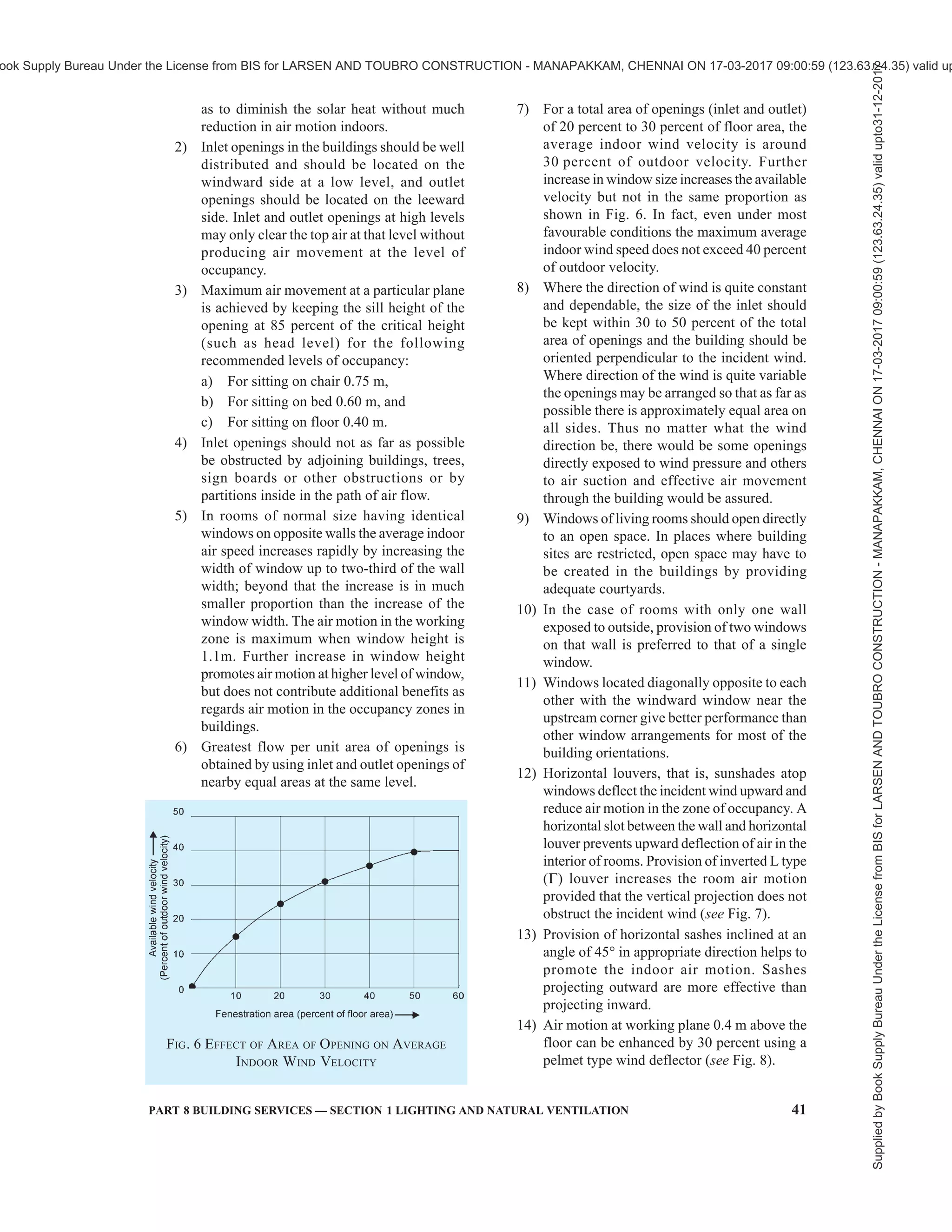 38 NATIONAL BUILDING CODE OF INDIA 2016
wind speeds are given in Table 9. These are applicable
to sedentary work in offices and other places having
no noticeable sources of heat gain. Where somewhat
warmer conditions are prevalent, such as in godowns
and machine shops and work is of lighter intensity, and
higher temperatures can be tolerated without much
discomfort, minimum wind speeds for just acceptable
warm conditions are given in Table 10. For obtaining
values of indoor wind speed above 2.0 m/s, mechanical
means of ventilation may have to be adopted (see also
Part 8 ‘Building Services, Section 3 Air Conditioning,
Heating and Mechanical Ventilation’ of the Code).
The warmth of the environment was found tolerable
between 30°C and 34°C (TSI), and too hot above this
limit. On the lower side, the coolness of the environment
was found tolerable between 19°C and 25°C (TSI) and
below 19°C (TSI), it was found too cold.
Table 9 Desirable Wind Speeds (m/s) for
Thermal Comfort Conditions
(Clause 5.2.3.1.2)
Relative Humidity
Percent
Sl.
No.
Dry Bulb
Temperature
°C
30 40 50 60 70 80 90
(1) (2) (3) (4) (5) (6) (7) (8) (9)
i) 28 1) 1) 1) 1) 1) 1) 1)
ii) 29 1) 1) 1) 1) 1)
0.06 0.19
iii) 30 1) 1) 1)
0.06 0.24 0.53 0.85
iv) 31 1)
0.06 0.24 0.53 1.04 1.47 2.10
v) 32 0.20 0.46 0.94 1.59 2.26 3.04 2)
vi) 33 0.77 1.36 2.12 3.00 2) 2) 2)
vii) 34 1.85 2.72 2) 2) 2) 2) 2)
viii) 35 3.20 2) 2) 2) 2) 2) 2)
1)
None.
2)
Higher than those acceptable in practice.
Table 10 Minimum Wind Speeds (m/s) for Just
Acceptable Warm Conditions
(Clause 5.2.3.1.2)
Relative Humidity
Percent
Sl
No.
Dry Bulb
Temperature
°C 30 40 50 60 70 80 90
(1) (2) (3) (4) (5) (6) (7) (8) (9)
i) 28 1) 1) 1) 1) 1) 1) 1)
ii) 29 1) 1) 1) 1) 1) 1) 1)
iii) 30 1) 1) 1) 1) 1) 1) 1)
iv) 31 1) 1) 1) 1) 1)
0.06 0.23
v) 32 1) 1) 1)
0.09 0.29 0.60 0.94
vi) 33 1)
0.04 0.24 0.60 1.04 1.85 2.10
vii) 34 0.15 0.46 0.94 1.60 2.26 3.05 2)
viii) 35 0.68 1.36 2.10 3.05 2) 2) 2)
ix) 36 1.72 2.70 2) 2) 2) 2) 2)
1)
None.
2)
Higher than those acceptable in practice.
5.2.3.1.3 Adaptive thermal comfort
For details on adaptive thermal comfort, reference shall
be made to Part 8 ‘Building Services, Section 3 Air
Conditioning, Heating and Mechanical Ventilation’ of
this Code.
5.2.3.2 There will be a limit of heat tolerance when air
temperatures are excessive and the degree of physical
activity is high. This limit is determined when the bodily
heat balance is upset, that is, when the bodily heat gain
due to conduction, convection and the radiation from
the surroundings exceeds the bodily heat loss, which is
mostly by evaporation of sweat from the surface of the
body. The limits of heat tolerance for Indian workers
are based on the study conducted by the Chief Adviser
Factories, Government of India, Ministry of Labour
and are given in his report on Thermal Stress in Textile
Industry (Report No. 17) issued in 1956. According to
this Report, where workers in industrial buildings
wearing light clothing are expected to do work of
moderate severity with the energy expenditure in the
range 273 to 284 W, the maximum wet bulb temperature
shall not exceed 29°C and adequate air movement
subject to a minimum air velocity of 30 m/min shall be
provided, and in relation to the dry bulb temperature,
the wet bulb temperature of air in the work room, as
far as practicable, shall not exceed that given in
Table 11.
Table 11 Maximum Permissible Wet Bulb
Temperatures for Given Dry Bulb Temperatures
(Clause 5.2.3.2)
Sl
No.
Dry Bulb
Temperature
°C
Maximum Wet-Bulb
Temperature
°C
(1) (2) (3)
i) 30 29.0
ii) 35 28.5
iii) 40 28.0
iv) 45 27.5
v) 50 27.0
NOTES
1 These are limits beyond which the industry should not allow
the thermal conditions to go for more than 1h continuously.
The limits are based on a series of studies conducted on Indian
subjects in psychrometric chamber and on other data on heat
casualties in earlier studies conducted in Kolar Gold Fields and
elsewhere.
2 Figures given in this table are not intended to convey that
human efficiency at 50°C will remain the same as at 30°C,
provided appropriate wet bulb temperatures are maintained.
Efficiency decreases with rise in the dry bulb temperature as
well, as much as possible. Long exposures to temperature of
50°C dry bulb/27°C wet bulb may prove dangerous.
3 Refrigeration or some other method of cooling is
recommended in all cases where conditions would be worse
than those shown in this table.
Supplied
by
Book
Supply
Bureau
Under
the
License
from
BIS
for
LARSEN
AND
TOUBRO
CONSTRUCTION
-
MANAPAKKAM,
CHENNAI
ON
17-03-2017
09:00:59
(123.63.24.35)
valid
upto31-12-2017
ook Supply Bureau Under the License from BIS for LARSEN AND TOUBRO CONSTRUCTION - MANAPAKKAM, CHENNAI ON 17-03-2017 09:00:59 (123.63.24.35) valid up
 