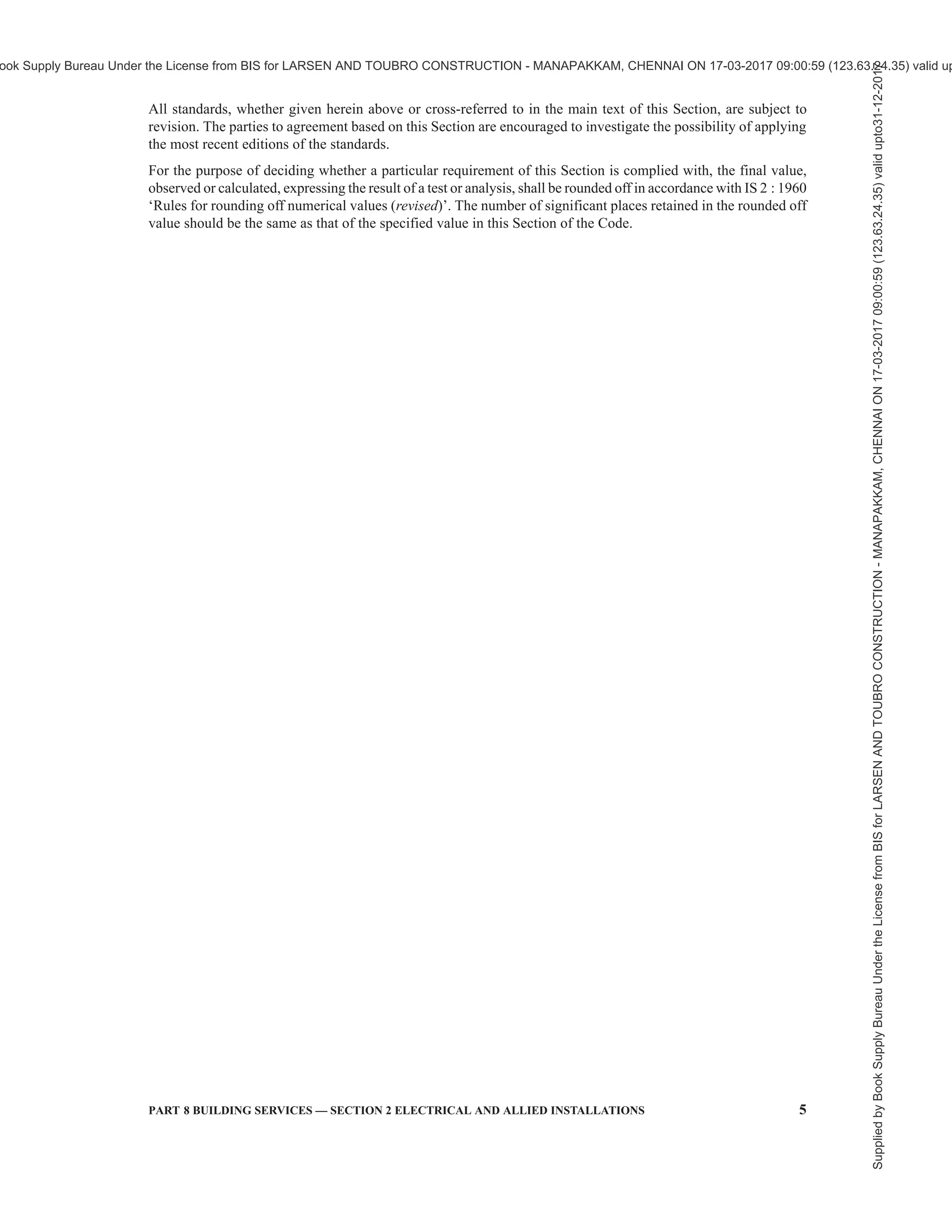 2 NATIONAL BUILDING CODE OF INDIA 2016
C O N T E N T S
FOREWORD … 3
1 SCOPE … 7
2 TERMINOLOGY AND CONVENTIONAL SYMBOLS … 7
3 GENERAL REQUIREMENTS … 17
4 PLANNING OF ELECTRICAL INSTALLATIONS … 18
5 DISTRIBUTION OF SUPPLY AND CABLING … 30
6 WIRING … 47
7 FITTINGS AND ACCESSORIES … 56
8 EARTHING … 61
9 INSPECTION, TESTING AND VERIFICATION OF INSTALLATION … 72
10 ALLIED/MISCELLANEOUS SERVICES … 77
11 LIGHTNING PROTECTION OF BUILDINGS … 81
12 ELECTRICAL INSTALLATIONS FOR CONSTRUCTION AND DEMOLITION …111
SITES
13 PROTECTION OF HUMAN BEINGS FROM ELECTRICAL HAZARDS …118
ANNEX A DRAWING SYMBOLS FOR ELECTRICAL INSTALLATIONS …124
IN BUILDINGS
ANNEX B EXTRACTS FROM CENTRAL ELECTRICITY AUTHORITY …129
(MEASURES RELATING TO SAFETY AND ELECTRIC SUPPLY)
REGULATION, 2010 FURTHER AMENDED IN 2015
ANNEX C AREA REQUIRED FOR TRANSFORMER ROOM AND …150
SUBSTATION FOR DIFFERENT CAPACITIES
ANNEX D ADDITIONAL AREA REQUIRED FOR GENERATOR IN ELECTRIC …150
SUBSTATION
ANNEX E CHECKLIST FOR INSPECTION, HANDING OVER AND …151
COMMISSIONING OF VARIOUS EQUIPMENT OF SUBSTATION
ANNEX F CHECKLIST FOR INSPECTION, HANDING OVER AND …161
COMMISSIONING OF EARTHING PITS
ANNEX G FORM OF COMPLETION CERTIFICATE …163
LIST OF STANDARDS …166
Supplied
by
Book
Supply
Bureau
Under
the
License
from
BIS
for
LARSEN
AND
TOUBRO
CONSTRUCTION
-
MANAPAKKAM,
CHENNAI
ON
17-03-2017
09:00:59
(123.63.24.35)
valid
upto31-12-2017
ook Supply Bureau Under the License from BIS for LARSEN AND TOUBRO CONSTRUCTION - MANAPAKKAM, CHENNAI ON 17-03-2017 09:00:59 (123.63.24.35) valid up
 