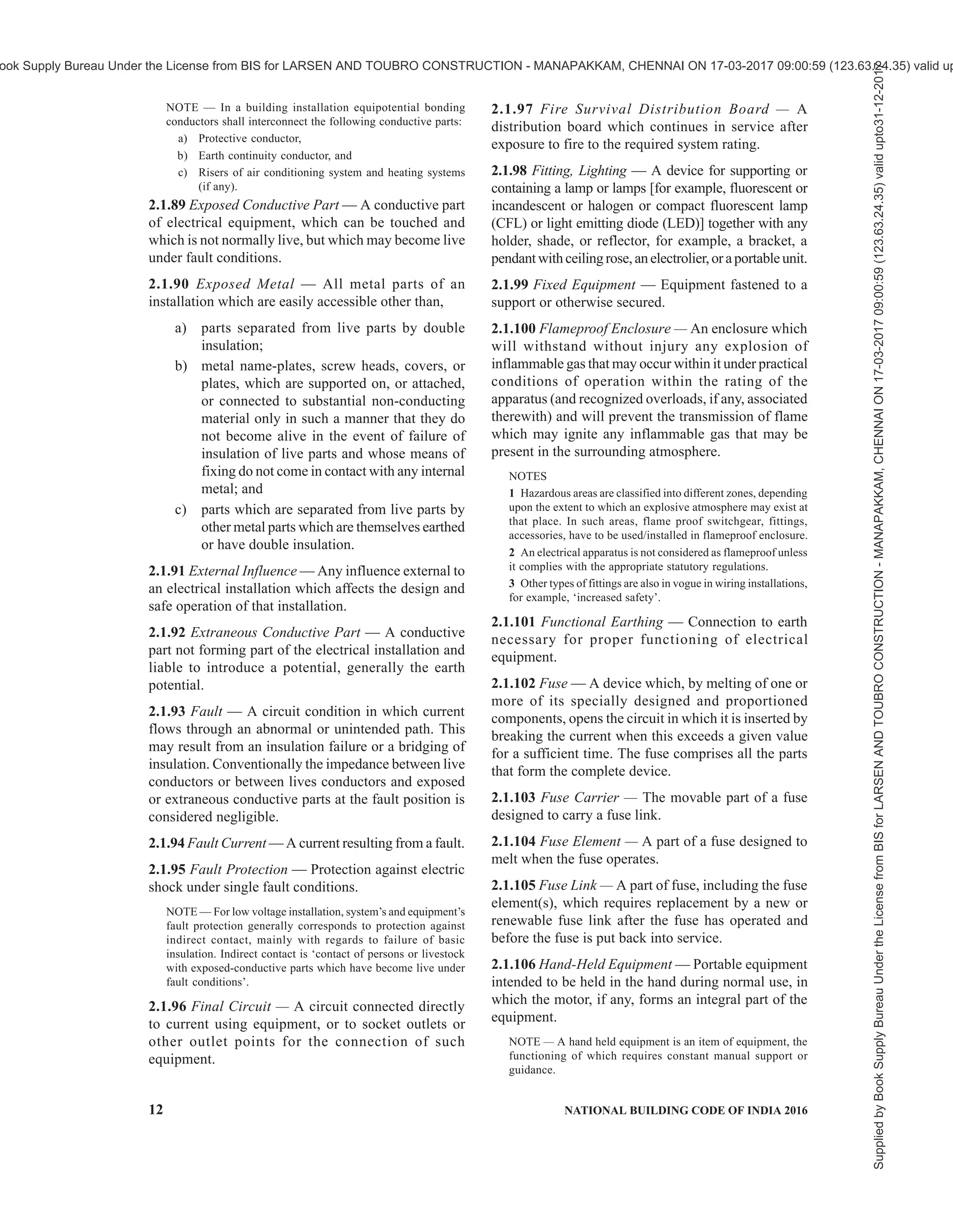PART 8 BUILDING SERVICES — SECTION 2 ELECTRICAL AND ALLIED INSTALLATIONS 9
under specified abnormal circuit conditions, such as
those of overload and short circuits.
2.1.36.2 Circuit breaker, linked — A circuit breaker,
the contacts of which are so arranged as to make or
break all poles simultaneously or in a definite sequence.
2.1.36.3 Moulded case circuit breaker (MCCB) — A
circuit breaker having a supporting housing of moulded
insulating material forming an integral part of the circuit
breaker.
2.1.36.4 Air circuit breaker (ACB) — A circuit breaker
in which the contacts open and close in air at
atmospheric pressure.
2.1.36.5 Residual current operated circuit breaker —
A mechanical switching device designed to make, carry
and break currents under normal service conditions and
to cause the opening of the contacts when the residual
current attains a given value under specified conditions.
2.1.36.5.1 Residual current operated circuit breaker
with integral overcurrent protection (RCBO) — A
residual current operated circuit breaker designed to
perform the functions of protection against overload
and/or short-circuit.
2.1.36.5.2 Residual current operated circuit breaker
without integral overcurrent protection (RCCB) — A
residual current operated circuit breaker not designed
to perform the functions of protection against overload
and/or short-circuits.
NOTE — Similar function is provided by earth leakage circuit
breaker (ELCB).
2.1.37 Circuit, Final Sub — An outgoing circuit
connected to one-way distribution board and intended
to supply electrical energy at one or more points to
current, using appliances without the intervention of a
further distribution board other than a one-way board.
It includes all branches and extensions derived from
that particular way in the board.
2.1.38 Circuit Integrity Cable Support and Fixing
Materials — Supports and fixing materials for
supporting circuit integrity cable (see 2.1.14), which
continues in service after exposure to fire for a specified
duration.
2.1.39 Compact Substation or Prefabricated
Substation — Prefabricated and type-tested assembly
which can to be operated from inside (walk-in type) or
outside (non-walk-in type) comprising components
such as power transformer, high-voltage switchgear and
controlgear, low-voltage switchgear and controlgear,
corresponding interconnections (cable, busbar or other)
and-auxiliary equipment and circuits located next to
each other, maintaining segregation and integrity of
each compartment in which they are located along with
external interconnecting cables, earthing, protections,
etc. The components shall be enclosed, by either a
common enclosure or by an assembly of enclosures.
NOTE — See accepted standard [8-2(4)] for requirements of
prefabricated substation.
2.1.40 Conductor of a Cable or Core — The conducting
portion consisting of a single wire or group of wires,
assembled together and in contact with each other or
connected in parallel.
2.1.41 Conductor, Aerial — Any conductor which is
supported by insulators above the ground and is directly
exposed to the weather.
NOTE — Following four classes of aerial conductors are
recognized:
a) Bare aerial conductors,
b) Covered aerial conductors,
c) Insulated aerial conductors, and
d) Weatherproof neutral-screened cable.
2.1.42 Conductor, Bare — A conductor not covered
with insulating material.
2.1.43 Conductor, Earthed — A conductor with no
provision for its insulation from earth.
2.1.44 Conductor, Insulated — A conductor adequately
covered with insulating material of such quality and
thickness as to prevent danger.
2.1.45 Conduit — A part of a closed wiring system, a
circular or non-circular cross-section for conductors
and/or cables in electrical installations, allowing them
to be drawn in and/or replaced. Conduits should be
sufficiently closed-jointed so that the conductors can
only be drawn in and not inserted laterally.
2.1.46 Connector — The part of a cable coupler or of
an appliance coupler which is provided with female
contact and is intended to be attached to the flexible
cable connected to the supply.
2.1.47 Connector Box or Joint Box — A box forming a
part of wiring installation, provided to contain joints
in the conductors of cables of the installations.
2.1.48 Connector for Portable Appliances — A
combination of a plug and socket arranged for
attachment to a portable electrical appliance or to a
flexible cord.
2.1.49 Consumer’s Terminals — The ends of the
electrical conductors situated upon any consumer’s
premises and belonging to him, at which the supply of
energy is delivered from the service line.
2.1.50 Continuous Operating Voltage (Uc) —
Maximum rms voltage which may be continuously
applied to a surge protection device’s mode of
protection. This is equal to rated voltage.
Supplied
by
Book
Supply
Bureau
Under
the
License
from
BIS
for
LARSEN
AND
TOUBRO
CONSTRUCTION
-
MANAPAKKAM,
CHENNAI
ON
17-03-2017
09:00:59
(123.63.24.35)
valid
upto31-12-2017
ook Supply Bureau Under the License from BIS for LARSEN AND TOUBRO CONSTRUCTION - MANAPAKKAM, CHENNAI ON 17-03-2017 09:00:59 (123.63.24.35) valid up
 