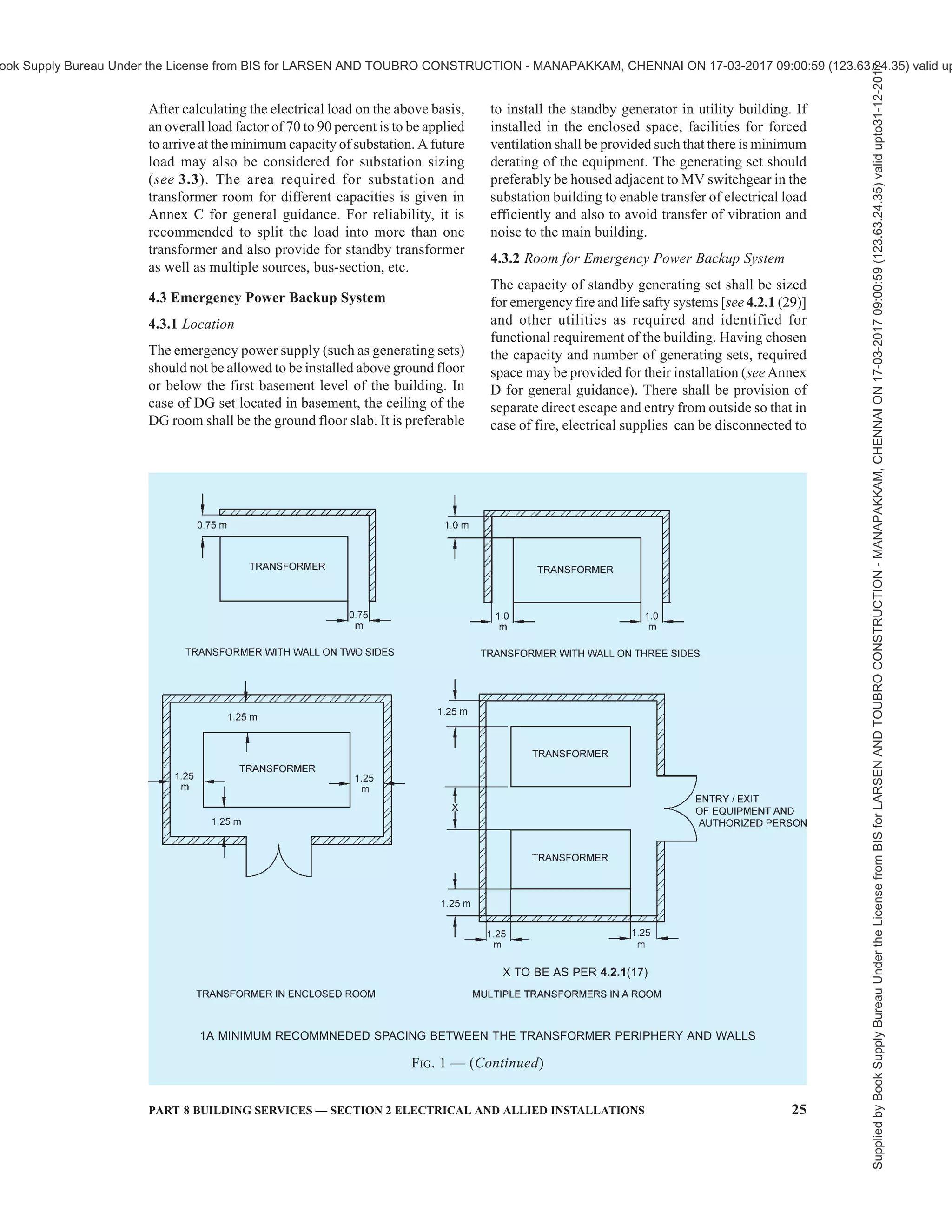 22 NATIONAL BUILDING CODE OF INDIA 2016
viewthenumberandtypeofincoming/outgoing
buscouplerswitchesincludinglikelyexpansion
in future and space requirement as given in
5.3.6.8. The additional requirements of MV
switchroom when located separate from the
substation shall be as per 4.2.4.
25) Other requirements relating to installation of
switchgears and controlgears as given in good
practice [8-2(10)] shall also be complied with.
26) The minimum height of substation room/HV
switch room/MV switch room shall be arrived
at considering 1 200 mm clearance
requirement from top of the equipment to the
below of the soffit of the beam (see also
Annex C). In case cable entry/exit is from
above the equipment (transformer, HV
switchgear, MV switchgear), height of
substation room/HV switch room/MV switch
room shall also take into account requirement
of space for turning radius of cable above the
equipment height.
27) All the rooms shall be provided with partitions
up to the ceiling and shall have proper
ventilation. Special care should be taken to
dissipate transformer heat and where
necessary fresh air louvers at lower level and
exhaust fans at higher level shall be provided
at suitable locations.
28) In case of cable trench in substation/HV switch
room/MV switch room, the same shall be
adequately drained to ensure no water is
stagnated at any time with live cables.
29) Power supply to emergency fire and life safety
systems — Emergency power supplying
distribution system for critical requirement for
functioning of fire and life safety system and
equipment, shall be planned for efficient and
reliable power and control supply to the
following systems and equipment where
provided:
i) Fire pumps;
ii) Pressurization and smoke venting;
including its ancillary systems such as
dampers and actuators;
iii) Fireman’s lifts (including all lifts).
iv) Exit signage lighting;
v) Emergency lighting;
vi) Fire alarm system;
vii) Public address (PA) system (relating to
emergency voice evacuation and
annunciation);
viii) Magnetic door hold open devices; and
ix) Lighting in fire command centre and
security room.
Power supply to these systems and equipment
shall be from normal and emergency (standby
generator) power sources with change over
facility.Itshallbeensuredthatincasethepower
supply is from HT source/HT generation,
transformers should be planned in stand-by
capacity to ensure continuity of power to such
systems. Wherever transformers are installed
at higher levels in buildings and backup DG
sets are of higher voltage rating, then dual
redundant cables shall be taken to all
transformers. The generator shall be capable
of taking starting current of all the fire and life
safety systems and equipment as above. Where
parallel HV/LV supply from a separate
substation fed from different grid is provided
withappropriatetransformerforemergency, the
provision of generator may be waived in
consultation with the Authority.
The power supply to the panel/distribution
board of these fire and life safety systems shall
be through fire proof enclosures or circuit
integrity cables or through alternate route in
the adjoining fire compartment to ensure that
supply of power is reliable to these systems and
equipment. It is to be ensured that the cabling
from the adjoining fire compartment is to be
protected within the compartment of
vulnerability. The location of the panel/
distributionboardfeedingthefireandlifesafety
system shall be in fire safe zone ensuring supply
of power to these systems.
Cables for fire alarm and PA system shall be
laid in metal conduits or armoured to provide
physical segregation from the power cables.
30) Other requirements as given in Central
Electricity Authority (Measures relating to
Safety and Electricity Supply) Regulations,
2010 as amended shall also be complied with.
The fire safety requirements for substation and
electrical rooms, including fire rating
requirements of substations enclosure, that is,
walls, floor, ceiling, openings, doors, etc, as
given in Part 4 ‘Fire and Life Safety’ of the
Code shall also be complied with.
4.2.2 Layout of Substation
4.2.2.1 In allocating the area of substation, it is to be
noted that the flow of electric power is from supply
company’s meter room to HV room, then to transformer
and finally to the MV switchgear room. The layout of
the room and trenches of required depth shall be in
accordance with this flow, so as to optimize the cables,
bus-trunking,etc.Visibilityofequipmentcontrolledfrom
the operating point of the controlling switchgear is also
a desirable feature, though it may not be achievable in
case of large substations. Substations shall not be located
Supplied
by
Book
Supply
Bureau
Under
the
License
from
BIS
for
LARSEN
AND
TOUBRO
CONSTRUCTION
-
MANAPAKKAM,
CHENNAI
ON
17-03-2017
09:00:59
(123.63.24.35)
valid
upto31-12-2017
ook Supply Bureau Under the License from BIS for LARSEN AND TOUBRO CONSTRUCTION - MANAPAKKAM, CHENNAI ON 17-03-2017 09:00:59 (123.63.24.35) valid up
 