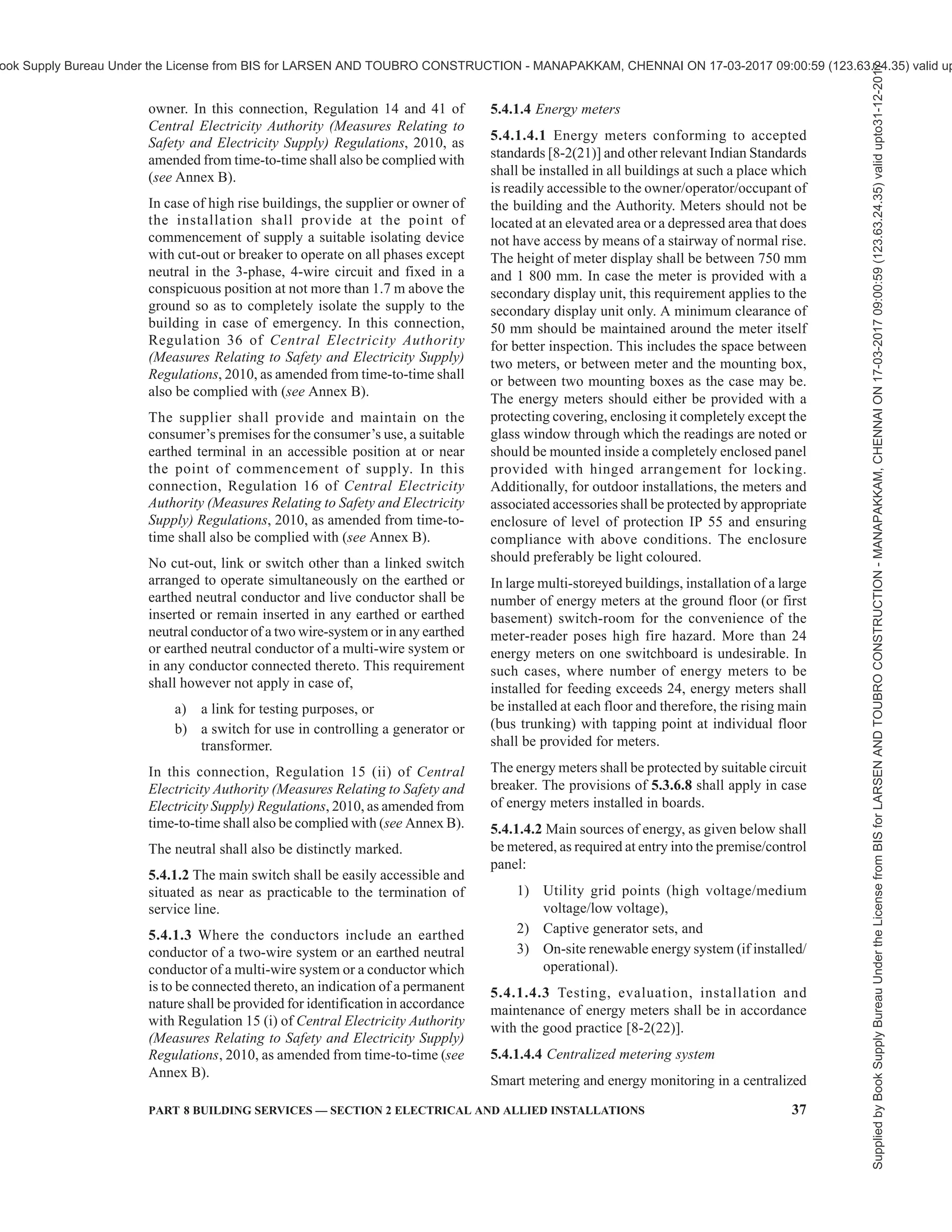 34 NATIONAL BUILDING CODE OF INDIA 2016
or TPN MCB to enable them to be disconnected from
the supply.
5.3.6.8 Sufficient clearances as below shall be
provided for isolating the switchboard to allow access
for servicing, testing and maintenance (see Fig. 2):
a) A clear space of not less than 1 m in width
shall be provided in front of the switchboard.
NOTE — In case the board has a shutter in the
front for aesthetic reasons, provided the opening
of the shutter shall satisfy the requirement of
working/safety space of 1 m in front of the
switchgear.
b) If there are any attachments or bare
connections at the back of the switchboard,
the space, if any, behind the switchboard shall
be either less than 200 mm or more than
750 mm in width, measured from the farthest
protruding part of any attachment or
conductor.
c) If the space behind the switchboard exceeds
750 mm in width, there shall be a passageway
from either end of the switchboard, clear to
a height of 1.8 m.
d) If two switchboards are facing each other, a
minimum distance of 2.0 m shall be
maintained between them.
The connections between the switchgear mounting and
the outgoing cable up to the wall shall be enclosed in
a protection pipe.
There shall be a clear distance of not less than 250 mm
between the board and the insulation cover, the
distance being increased for larger boards in order
that on closing of the cover, the insulation of the cables
is not subjected to damage and no excessive twisting
or bending in any case. The cable alley in the metal
board should enable within prescribed limit twisting
or bending of cable such that insulation of the cables
is not subjected to damage.
In this connection, for installation of voltages
exceeding 250 V, Regulation 37 of Central Electricity
Authority (Measures Relating to Safety and Electricity
Supply) Regulations, 2010, as amended from time-
to-time shall also be complied with (see Annex B).
5.3.6.9 Sufficient additional space shall be allowed
in substations and switchrooms to allow operation and
maintenance. Sufficient additional space shall be
allowed for temporary location and installation of
standard servicing and testing equipment. Space
should also be provided to allow for anticipated future
extensions.
5.3.6.10 Panels in a room or cubicle or in an area
surrounded by wall/fence, access to which is
controlled by lock and key shall be accessible to
authorized persons only.
Such installations shall be efficiently protected by
fencing not less than 1 800 mm in height or other means
so as to prevent access to the electric supply lines and
apparatus therein by an undesignated person and the
2A ONE SWITCH BOARD/PANEL 2B TWO SWITCH BOARDS/PANELS FACING EACH OTHER
X = Less than 200 mm (if switchboard/panel is
not accessible from behind)
= More than 750 mm (if switchboard/panel is
accessible from behind)
FIG. 2 CLEARANCES AROUND SWITCHBOARDS IN ENCLOSED ROOM
NOTE — X to be measured from the fathest protruding part of any attachment or conductor.
Supplied
by
Book
Supply
Bureau
Under
the
License
from
BIS
for
LARSEN
AND
TOUBRO
CONSTRUCTION
-
MANAPAKKAM,
CHENNAI
ON
17-03-2017
09:00:59
(123.63.24.35)
valid
upto31-12-2017
ook Supply Bureau Under the License from BIS for LARSEN AND TOUBRO CONSTRUCTION - MANAPAKKAM, CHENNAI ON 17-03-2017 09:00:59 (123.63.24.35) valid up
 