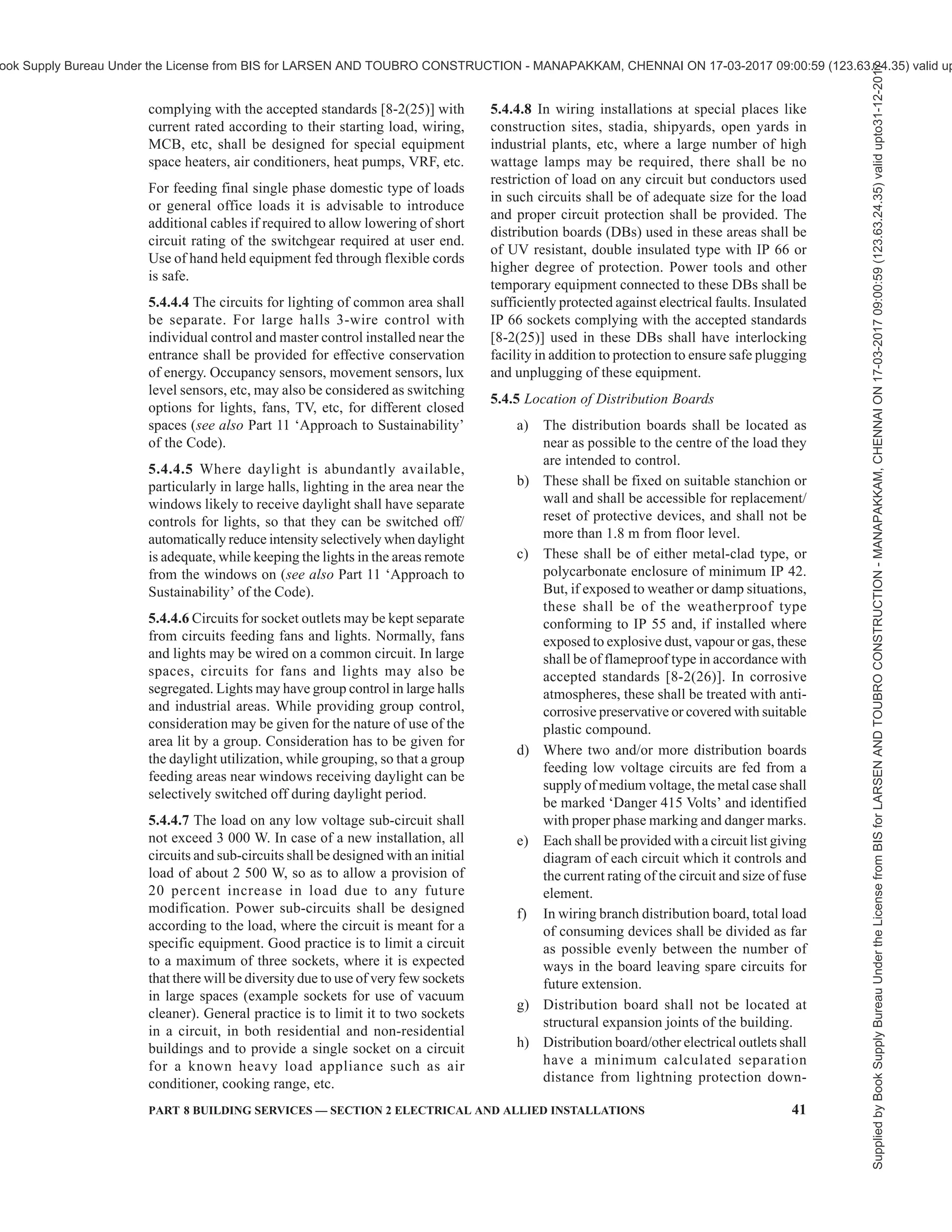 38 NATIONAL BUILDING CODE OF INDIA 2016
metering system are used to monitor, measure, and
control the demand of electrical loads in a building. These
systems are designed specifically for the control and
monitoring of those facilities in a building which have
significant electrical consumption, such as heating,
ventilation, air conditioning, lifts, pumps, and lighting
installations at multiple locations in a campus. The scope
may span from a single building to a group of buildings,
such as residential apartments under common ownership,
large multi-storeyed buildings, malls, university
campuses, office buildings, retail store networks,
factories, or any building with multi-tenanted occupancy.
These systems provide metering, submetering and
monitoring functions to allow facility and building
managers to gather data and insight that allow them to
make more informed decisions about demand
management and demand control across their sites.
For such buildings with centralized metering, several
main meters and sub-meters with following
requirements should be provided:
a) Main meters should be digital energy meters
with high accuracy, high sampling rates and
power quality parameters, that is, harmonics,
etc, for meters installed at incomer level.
b) Separate sub-meters should be provided for
all energy end uses and functional areas that
individually account for reasonable energy
consumption in the building. These may
include, but are not limited to, sub-meters for
HVAC system; common area lighting, raw
power, UPS, other common utility; lifts and
escalators, pumps, external and internal
lighting, individual units/flats/shops/ offices;
etc.
c) The sub-meters should be able to
communicate data for monitoring. At a
minimum, the sub-metering infrastructure
should facilitate the aggregation of total
energy use.
d) Adequate smart metering and energy
monitoring infrastructure should be installed
in order to help monitor operational energy
use and costs and to enable continuous energy
performance improvement.
Smart metering and energy monitoring system that can
display the following parameters should be installed
with two-way communicable smart meters:
1) Hourly energy demand and use;
2) Energy breakdown and mix and energy
consumption patterns;
3) Power quality analysis;
4) Energy consumption by process, department,
building, floor, etc;
5) Comparison of actual energy use with targets
or historical trends and benchmark energy key
performance indicators; and
6) Reporting on energy efficiency achieved.
These systems should also have the ability to utilize
near-real-time or time-of-use pricing through
integration of smart meters with the monitoring and
control system. The system should be capable of
supporting predictive demand for better demand
management and proactive demand control.
5.4.1.4.5 The Central Electricity Authority (Installation
and Operation of Meters) Regulations 2006, as
amended from time-to-time shall also be complied with.
5.4.2 Main Switches and Switchboard
5.4.2.1 All main switches shall be either of metal-clad
enclosed pattern or of any insulated enclosed pattern
which shall be fixed at close proximity to the point of
entry of supply. Every switch shall have suitable ingress
protection level rating (IP), so that its operation is
satisfactory and safe in the environment of the
installation.
NOTE — Woodwork shall not be used for the construction or
mounting of switches and switch boards installed in a building.
5.4.2.2 Location
The main switchboard shall comply with the following
requirements relating to its location:
a) The location of the main board should be such
that it is easily accessible to firemen and other
personnel to quickly disconnect the supply in
case of emergencies. If the room is locked for
security reasons, means of emergency access,
by schemes such as break glass cupboard,
shall be incorporated.
b) Main switch board shall be installed in rooms
or fire safe cupboards so as to safeguard
against operation by unauthorized personnel.
Otherwise the main switch board shall have
lock and key facility for small installations in
residences or other occupancies having
sanctioned loads less than 5 kW.
c) Switchboards shall be placed only in dry
situations and in ventilated rooms and they
shall not be placed in the vicinity of storage
batteries or exposed to chemical fumes.
d) In damp situation or where inflammable or
explosive dust, gas or vapour is likely to be
present, the switchboard shall be totally
enclosed and shall have adequate degree of
ingress protection (IP). In some cases
flameproof enclosure may be necessitated by
particular circumstances [see 8-2(23)].
Supplied
by
Book
Supply
Bureau
Under
the
License
from
BIS
for
LARSEN
AND
TOUBRO
CONSTRUCTION
-
MANAPAKKAM,
CHENNAI
ON
17-03-2017
09:00:59
(123.63.24.35)
valid
upto31-12-2017
ook Supply Bureau Under the License from BIS for LARSEN AND TOUBRO CONSTRUCTION - MANAPAKKAM, CHENNAI ON 17-03-2017 09:00:59 (123.63.24.35) valid up
 