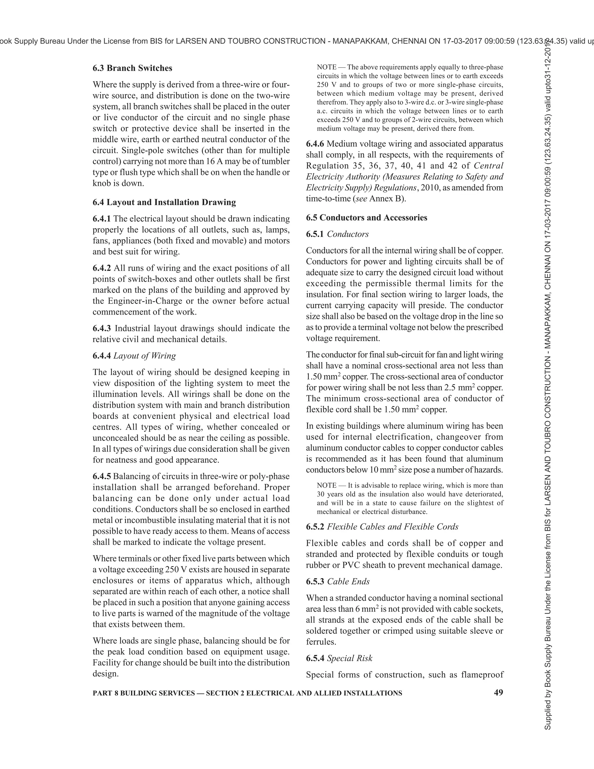 46 NATIONAL BUILDING CODE OF INDIA 2016
environment, lighting design is becoming complex.
With the developments in the types of light sources
and their control systems now available, lighting design
goes with the concept of better light with less energy
and least impact on environment.
Automatic lighting control schemes may be considered
to have efficient utilization of lights. Automatic controls
can take care of the switching off when the space served
has no activity or is illuminated by daylight.
5.9.2 Electrical Installations for Lighting
The concepts or needs of energy conservation today
require more lights to be provided so that different sets of
lightsareusedtolightuptheareaofactivitytotherequired
higherleveloflightingneededfortheactivityandprovide
a general minimum background level of lighting. Any
space requires two or three different combination of
lighting sets associated with the activity and this may
require the wiring to be provided to accommodate the
lighting groups in different circuits with group controls,
automatic controls and remote controls.
Availability of LED lights with a wide range from 1 W
to 100 W allows designers to provide spot task lighting
of a high illumination level combined with a general
space lighting of low illumination. As light follows the
inverse square law, provision of the light source close
to the task reduces the energy need.
Lighting demand for buildings should be considered
as per type of building. Where nothing is specified, for
lighting demand of any type of building a maximum of
13 W/m2
of all built-up areas including balconies.
Covered parking areas may be considered at 3.23 W/m2
including balconies, service areas, corridors, etc, may
be considered with very basic diversity of 80 percent
to 100 percent. Power requirements shall be considered
at least 55 W/m2
with an overall diversity not exceeding
50 percent. These shall be excluding defined loads such
as lifts, plumbing system, fire fighting systems,
ventilation requirement, etc.
While incandescent lamps (GLS or halogen) does not
require any control gear, other light sources such as
tubular fluorescent lamps, compact fluorescent lamps,
mercury vapour lamps, sodium vapour lamps, metal
halide lamps and light emitting diode (LED) lamps have
non-linear characteristics and require specifically made
control gear for each type of lamp for their proper
operation. In some cases the control gear is integral
with the lamp and in some it is with light fitting and in
some it is external. The electrical installation and wiring
has to take this into account and provide appropriate
space for such control gear. There will be heat emission,
introduction of harmonics etc, and they also consume
some energy. The electrical and lighting system design
has to keep this aspect in the wiring design and
installation. Control gear contributes or influences
energy conservation significantly and due care should
be taken to ensure a proper choice.
5.9.3 Principles of Lighting
When considering the function of artificial lighting,
attention shall be given to the following principle
characteristics before designing an installation:
a) Illumination and its uniformity;
b) Special distribution of light. This includes a
reference to the composition of diffused and
directional light, direction of incidence, the
distribution of luminances and the degree of
glare;
c) Colour of the light and colour rendition;
d) Natural light sources, if possible such as light
tubes; and
e) System wattage of the luminaire proposed.
5.9.4 The variety of purposes which have to be kept in
mind while planning the lighting installation may be
broadly grouped as:
a) Industrial buildings and processes;
b) Offices, schools and public buildings;
c) Surgeries and hospitals; and
d) Hostels, restaurants, shops and residential
buildings.
5.9.4.1 It is important that appropriate levels of
illumination for these and the types and positions of
fittings determined to suit the task and the disposition
of the working planes.
5.9.5 For detailed requirements for lighting and lighting
design and installations, reference shall be made to
National Lighting Code. For specific requirements for
lighting of special occupancies, reference shall be made
to good practice [8-2(30)] and the National Lighting
Code.
5.9.6 Energy Conservation
Energy conservation may be achieved by using the
following:
a) Energy efficient lamps, chokes, ballast, etc,
for lighting equipment.
b) Efficient switching systems such as remote
sensors, infrared switches, master switches,
occupancy sensors, light sensors, light
automation, remote switches, etc for switching
‘ON’ and ‘OFF’ of lighting circuits.
c) Properly made/connected joints/contacts to
avoid loose joints leading to loss of power.
5.10 In locations where the system voltage exceeds
650 V, as in the case of industrial locations, for details
of design and construction of wiring installation,
Supplied
by
Book
Supply
Bureau
Under
the
License
from
BIS
for
LARSEN
AND
TOUBRO
CONSTRUCTION
-
MANAPAKKAM,
CHENNAI
ON
17-03-2017
09:00:59
(123.63.24.35)
valid
upto31-12-2017
ook Supply Bureau Under the License from BIS for LARSEN AND TOUBRO CONSTRUCTION - MANAPAKKAM, CHENNAI ON 17-03-2017 09:00:59 (123.63.24.35) valid up
 