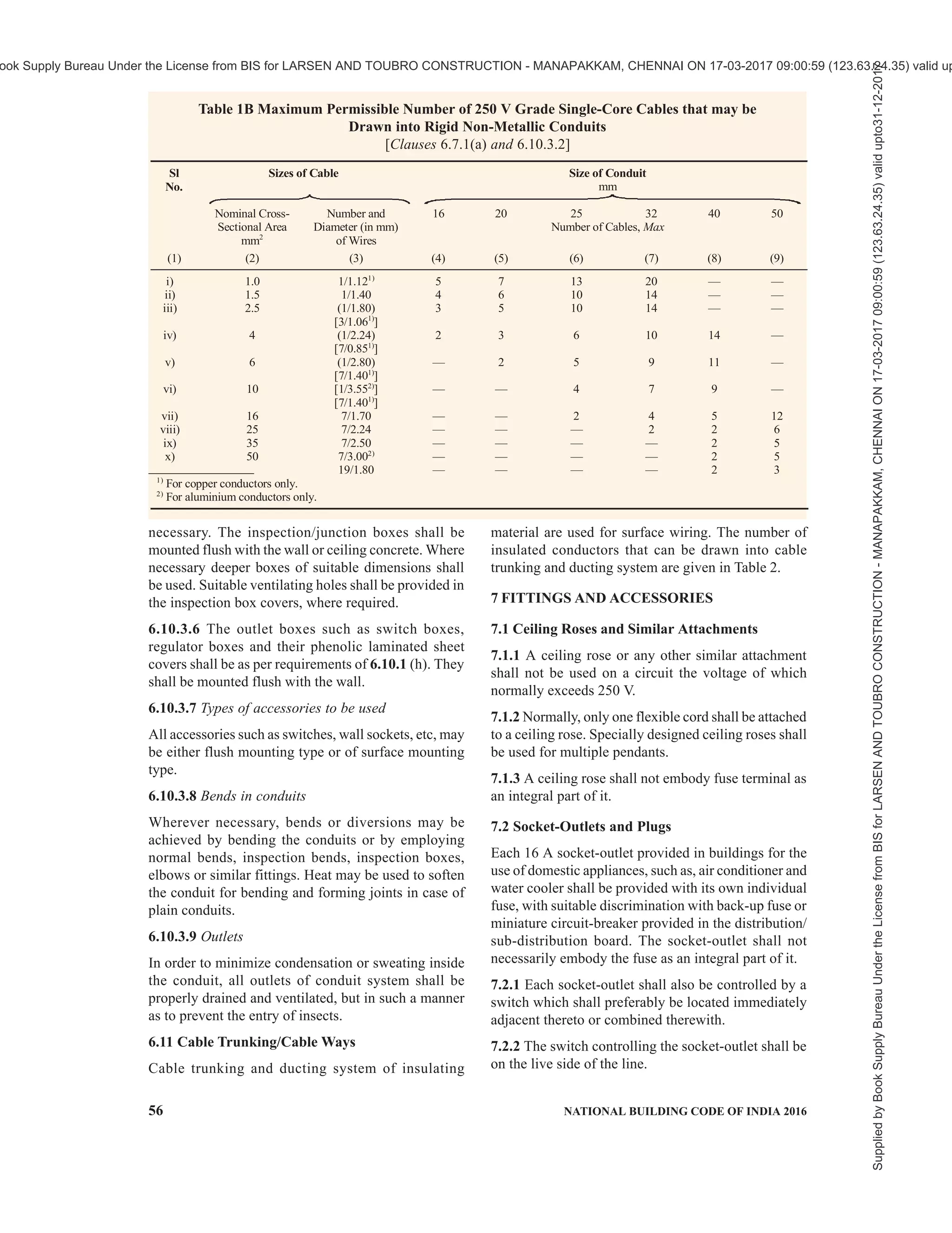 PART 8 BUILDING SERVICES — SECTION 2 ELECTRICAL AND ALLIED INSTALLATIONS 53
covered with sheet metal protective covering,
the base of which is made flush with the plaster
or brickwork, as the case may be, or the wiring
shall be drawn through a conduit complying
with all requirements of conduit wiring system
(see 6.10).
b) Such protective coverings shall in all cases
be fitted on all down-drops within 1.5 m from
the floor.
6.9.4 Bends in Wiring
The wiring shall not in any circumstances be bent so as
to form a right angle but shall be rounded off at the
corners to a radius not less than six times the overall
diameter of the cable.
6.9.5 Passing Through Floors
All cables taken through floors shall be enclosed in an
insulated heavy gauge steel conduit extending 1.5 m
above the floor and flush with the ceiling below, or by
means of any other approved type of metallic covering.
The ends of all conduits or pipes shall be neatly bushed
with porcelain, wood or other approved material.
6.9.6 Passing Through Walls
The method to be adopted shall be according to good
practice. There shall be one or more conduits of
adequate size to carry the conductors [see 6.10.1(a)].
The conduits shall be neatly arranged so that the cables
enter them straight without bending.
6.9.7 Stripping of Outer Covering
While cutting and stripping of the outer covering of
the cables, care shall be taken that the sharp edge of
the cutting instrument does not touch the rubber or
PVC-sheathed insulation of conductors. The protective
outer covering of the cables shall be stripped off near
connecting terminals, and this protective covering shall
be maintained up to the close proximity of connecting
terminals as far as practicable. Care shall be taken to
avoid hammering on link clips with any metal
instruments, after the cables are laid. Where junction
boxes are provided, they shall be made moisture-proof
with an approved plastic compound.
6.9.8 Painting
If so required, the tough rubber-sheathed wiring shall,
after erection, be painted with one coat of oil-less paint
or distemper of suitable colour over a coat of oil-less
primer, and the PVC-sheathed wiring shall be painted
with a synthetic enamel paint of quick drying type.
6.10 Conduit Wiring System
Conduit wiring system shall comply with accepted
standards [8-2(34)]. Requirements relating to conduit
wiring system with rigid steel and non-metallic conduits
shall be as per 6.10.1 to 6.10.3.
6.10.1 Surface Conduit Wiring System with Rigid Steel
Conduits
a) Type and size of conduit — All conduit pipes
shall conform to accepted standards [8-2(36)],
finished with galvanized or enamelled surface.
All conduit accessories shall be of threaded
type and under no circumstance pin grip type
or clamp type accessories be used. No steel
conduit less than 16 mm in diameter shall be
used. The number of insulated conductors that
can be drawn into rigid steel conduit is given
in Tables 1A.
b) Bunching of cables — Unless otherwise
specified, insulated conductors of a.c. supply
and d.c. supply shall be bunched in separate
conduits. For lighting and small power outlet
circuits phase segregation in separate conduits
is recommended.
c) Conduit joints — Conduit pipes shall be joined
by means of screwed couplers and screwed
accessories only [see 8-2(37)]. In long distance
straight runs of conduit, inspection type
couplers at reasonable intervals shall be
provided or running threads with couplers and
jam-nuts (in the latter case the bare threaded
portion shall be treated with anti-corrosive
preservative) shall be provided. Threaded on
conduit pipes in all cases shall be between 11
mm and 27 mm long sufficient to accommodate
pipes to full threaded portion of couplers or
accessories. Cut ends of conduit pipes shall
have no sharp edges or any burrs left to avoid
damage to the insulation of conductors while
pulling them through such pipes.
d) Protection against dampness — In order to
minimize condensation or sweating inside the
tube, all outlets of conduit system shall be
properly drained and ventilated, but in such a
manner as to prevent the entry of insects as
far as possible.
e) Protection of conduit against rust — The
outer surface of the conduit pipes, including
all bends, unions, tees, conduit system shall
be adequately protected against rust
particularly when such system is exposed to
weather. In all cases, no bare threaded portion
of conduit pipe shall be allowed unless such
bare threaded portion is treated with anti-
corrosive preservative or covered with suitable
plastic compound.
f) Fixing of conduit — Conduit pipes shall be
fixed by heavy gauge saddles, secured to
Supplied
by
Book
Supply
Bureau
Under
the
License
from
BIS
for
LARSEN
AND
TOUBRO
CONSTRUCTION
-
MANAPAKKAM,
CHENNAI
ON
17-03-2017
09:00:59
(123.63.24.35)
valid
upto31-12-2017
ook Supply Bureau Under the License from BIS for LARSEN AND TOUBRO CONSTRUCTION - MANAPAKKAM, CHENNAI ON 17-03-2017 09:00:59 (123.63.24.35) valid up
 