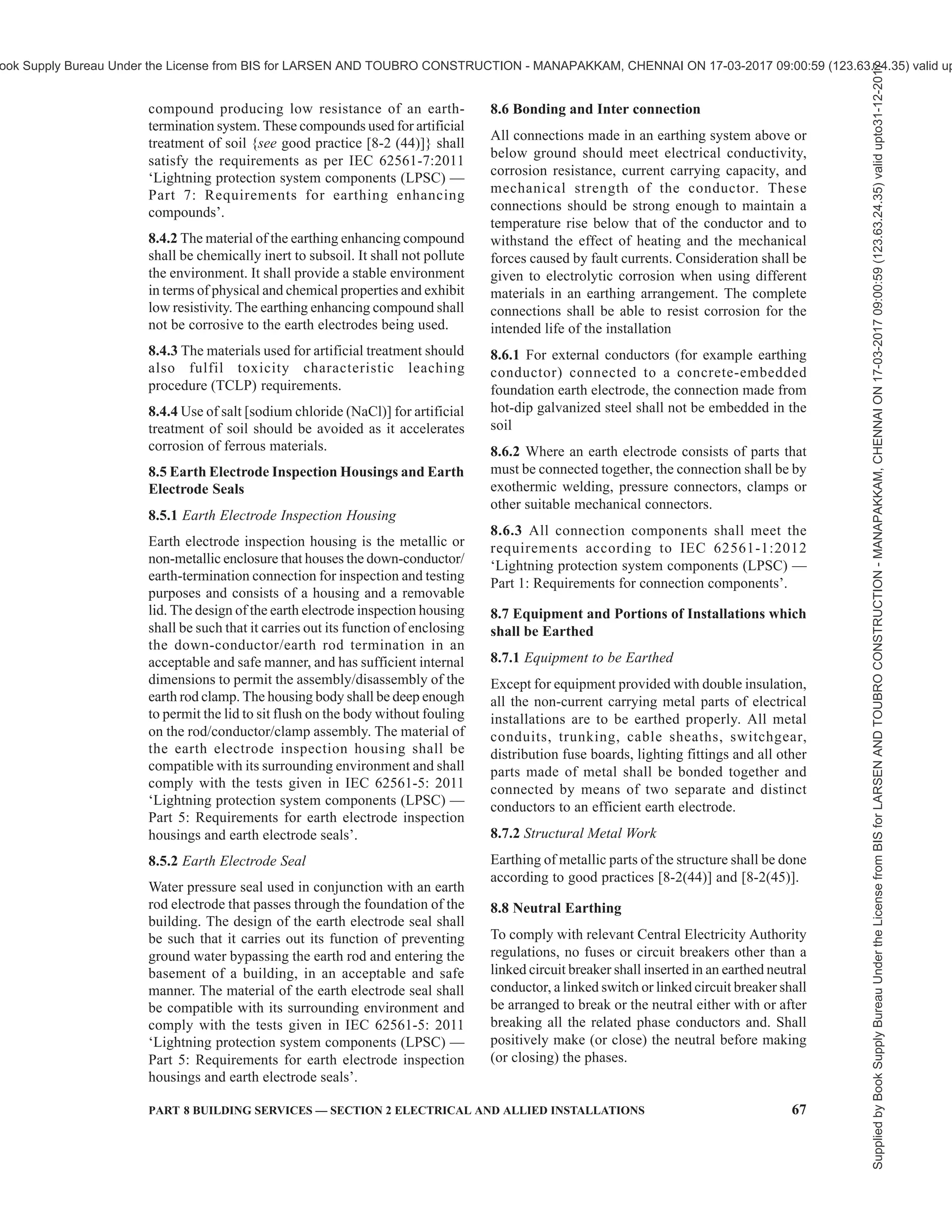 64 NATIONAL BUILDING CODE OF INDIA 2016
FIG. 5 EXAMPLE OF AN EARTHING ARRANGEMENT FOR FOUNDATION EARTH ELECTRODE, PROTECTIVE
CONDUCTORS AND PROTECTIVE BONDING CONDUCTORS
Supplied
by
Book
Supply
Bureau
Under
the
License
from
BIS
for
LARSEN
AND
TOUBRO
CONSTRUCTION
-
MANAPAKKAM,
CHENNAI
ON
17-03-2017
09:00:59
(123.63.24.35)
valid
upto31-12-2017
ook Supply Bureau Under the License from BIS for LARSEN AND TOUBRO CONSTRUCTION - MANAPAKKAM, CHENNAI ON 17-03-2017 09:00:59 (123.63.24.35) valid up
 