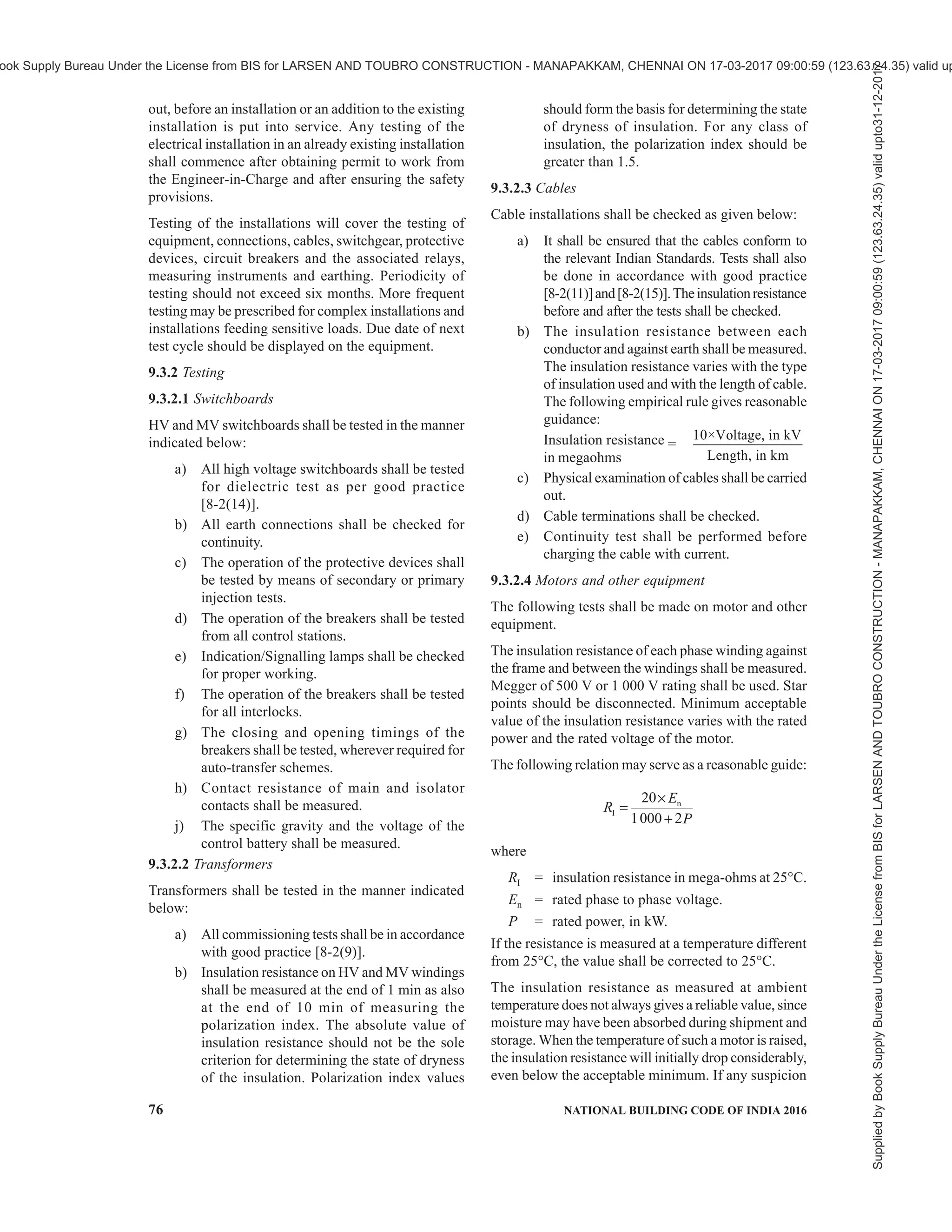 PART 8 BUILDING SERVICES — SECTION 2 ELECTRICAL AND ALLIED INSTALLATIONS 73
regulation shall be complied with (see Annex B). In
the event of defects being found, these shall be rectified,
as soon as practicable and the installation retested.
9.1.2 Periodic inspection and testing shall be carried
out in order to maintain the installation in a sound
condition after putting into service.
9.1.3 Where an addition is to be made to the fixed wiring
of an existing installation, the latter shall be examined
for compliance with the recommendations of the Code.
9.1.4 The individual equipment and materials which
form part of the installation shall generally conform to
the relevant Indian Standard specification, wherever
applicable. If there is no relevant Indian Standard
specification for any item, these shall be approved by
the appropriate authority.
9.1.5 Completion Drawings
On completion of the electric work, a wiring diagram
shall be prepared and submitted to the Engineer-in-
Charge or the owner. All wiring diagrams shall indicate
clearly, the main switch board, the runs of various mains
and submains and the position of all points and their
controls. All circuits shall be clearly indicated and
numbered in the wiring diagram and all points shall be
given the same number as the circuit in which they are
electrically connected. Also the location and number
of earth points and the run of each loads should be
clearly shown in the completion drawings.
9.2 Inspection of the Installation
9.2.1 General
On completion of wiring a general inspection shall be
carried out by competent personnel in order to verify
that the provisions of this Code and that of Central
Electricity Authority (Measures Relating to Safety and
Electric Supply) Regulations, 2010, have been
complied with. This, among other things, shall include
checking whether all equipment, fittings, accessories,
wires/cables, used in the installation are of adequate
rating and quality to meet the requirement of the load.
General workmanship of the electrical wiring with
regard to the layout and finish shall be examined for
neatness that would facilitate easy identification of
circuits of the system, adequacy of clearances,
soundness, contact pressure and contact area. A
complete check shall also be made of all the protective
devices, with respect to their ratings, range of settings
and coordination between the various protective
devices.
9.2.2 Item to be Inspected
All equipment in a substation including HV panel,
transformer, LV panel, emergency DG sets, battery
bank, cables, cable terminations, etc, need inspection.
Healthiness of the main distribution boards, metering
panels, distribution cables, rising mains, bus ducts, etc,
need to be verified along with earthing system.
9.2.2.1 Substation installations
In substation installation, it shall be checked whether,
1) the installation has been carried out in
accordance with the approved drawings;
2) phase to phase and phase to earth clearances
are provided as required;
3) all equipment are efficiently earthed and
properly connected to the required number of
earth electrodes;
4) HV and MV/LV switchgears are all vermin
and damp-proof and all unused openings or
holes are blocked properly;
5) the required ground clearance to live-terminals
is provided;
6) suitable fencing is provided with gate with
lockable arrangements;
7) there is no vegetation in outdoor substation;
8) the required number of caution boards, fire-
fighting equipment, operating rods, rubber
mats, etc, are kept in the substation;
9) in case of indoor substation sufficient
ventilation and draining arrangements are
made;
10) all cable trenches are provided with non-
inflammable covers;
11) free accessibility is provided for all equipment
for normal operation;
12) all name plates are fixed and the equipment
are fully painted;
13) all construction materials and temporary
connections are removed;
14) oil-level, bus bar tightness, transformer tap
position, etc, are in order;
15) earth pipe troughs and cover slabs are
provided for earth electrodes/earth pits and
the neutral and lightning arrestor earth pits are
marked for easy identification;
16) earth electrodes are of GI pipes or CI pipes or
copper plates or Cu bonded rods as per
Table 3. For earth connections, brass bolts and
nuts with lead washers are provided in the
pipes/plates;
17) earth pipe troughs and oil sumps/pits are free
from rubbish and dirt and stone jelly and the
earth connections are visible and easily
accessible;
18) earthing system designed are periodically
checked for permissible limits of step and
touch potential.
Supplied
by
Book
Supply
Bureau
Under
the
License
from
BIS
for
LARSEN
AND
TOUBRO
CONSTRUCTION
-
MANAPAKKAM,
CHENNAI
ON
17-03-2017
09:00:59
(123.63.24.35)
valid
upto31-12-2017
ook Supply Bureau Under the License from BIS for LARSEN AND TOUBRO CONSTRUCTION - MANAPAKKAM, CHENNAI ON 17-03-2017 09:00:59 (123.63.24.35) valid up
 