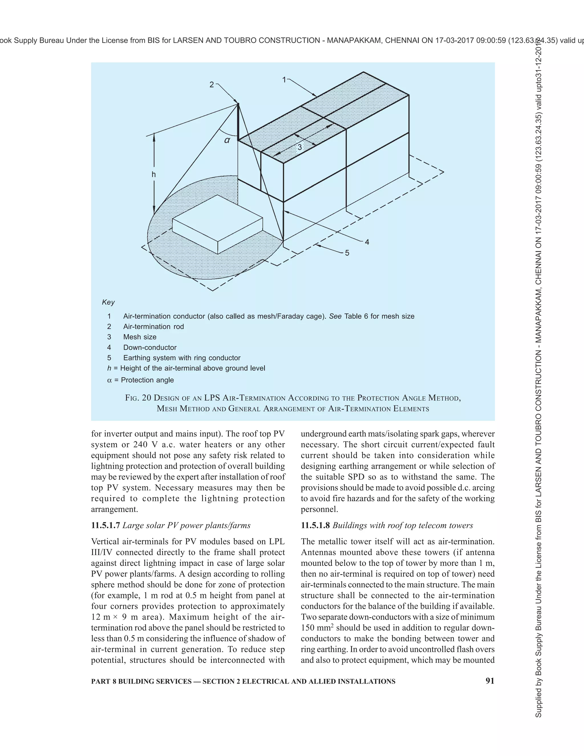 88 NATIONAL BUILDING CODE OF INDIA 2016
a) Vertical rods (offers certain angle of
protection);
b) Catenary wires; and
c) Meshed/Grid conductors.
All types of air-termination systems shall be positioned
in accordance with 11.5.1.2. The individual air-
terminations rods should be connected together at roof
level to ensure current division. Radioactive air-
terminals shall not be allowed. Any other kind of air-
terminal like dissipation system/ESE air-terminal/CSE
air-terminal shall not be acceptable.
11.5.1.2 Positioning
Air-termination components installed on a structure
shall be located at corners, exposed points and edges
(especially on the upper level of any facades) in
accordance with one or more of the following methods
{see also Figs. 16 to 20 in conjunction with good
practice [8-2(45)]}:
a) Protection angle method;
b) Rolling sphere method; and
c) Mesh method.
The protection angle method is suitable for simple
shaped buildings but it is subject to limits of air-
termination height indicated in Table 6. The mesh
method is a suitable form of protection where plane/
pitch roof surfaces are to be protected. The rolling
sphere method is suitable in all cases. See good practice
[8-2(45)] for details.
11.5.1.3 Roof mounted electrical/electronic equipment
(for example, chillers, antennas, cameras and bill boards)
need vertical air-termination to avoid direct flashover. All
parts of lightning protection should maintain separation
distancefromtheseelectrical/electronicequipment.Power
anddataconnectiontotheseequipmentshouldhaveproper
Class I and Class II SPD’s (see 11.6.5) to avoid failures.
OverheadcablessuchascableTVlinesfromonebuilding
to the other should be avoided.
11.5.1.4 Unearthed metallic roofs should be avoided.
Metallic roofs shall be connected either to steel
reinforcement or to other earthed steel parts of the
building satisfying the requirements of number of down-
conductors (see 11.5.2). Small buildings with metallic
roofs less than 100 m2
shall be earthed at least not less
than 2 places.
11.5.1.5 Structures of height less than 60 m and more
than 60 m
On structures lower than 60 m in height, generally
flashes to the side may not occur, hence air-termination
protection on sides will not be required (see Fig. 21A).
On structures taller than 60 m, flashes to the side may
occur, especially to points, corners and edges of
surfaces. In general, the risk due to these flashes is low,
but electrical and electronic equipment on walls or
outside structures may be destroyed even by lightning
flashes with low current peak values.
An air-termination system shall be installed to protect
the upper part of tall structures (that is, typically the
topmost 20 percent of the height of the structure as far
as this part exceeds 60 m in height) and the equipment
installed on it. The rules for positioning the air-
termination systems on these upper parts of a structure
shall meet at least the requirements for LPL IV with
emphasis on the location of air-termination devices on
corners, edges, and significant protrusions (such as
balconies, viewing platforms, etc (see Fig. 21B).
11.5.1.6 Buildings with roof top solar PV and water
heaters
Vertical air-terminals are required for protecting roof
mounted installations such as solar PV, water heaters,
chillers as well as water tanks. Protection angle should
be considered as per Table 6. Vertical air-terminals need
to be connected to the air-termination mesh/down-
conductors. Metal support structure of these
installations shall be bonded to the air-termination
mesh/down-conductors. Class I/Class II surge
protection devices (SPDs) (see 11.6.5) should be
installed in the electrical lines to protect the installations
inside the building (typically d.c. SPD for solar PV
output at inverter or junction box level and a.c. SPD
Table 6 Maximum Values of Mesh Size and Protection Angle Corresponding to the Class of LPS
(Clause 11.5.1.2)
Protection Angle with respect to Height
Mesh Size Rolling Sphere
Radius
r 10 m 20 m 30 m 45 m 60 m
Sl
No.
Class of LPS
m m
(1) (2) (3) (4) (5) (6) (7) (8) (9)
i) I 5 × 5 20 45 23 Cannot be used
ii) II 10 × 10 30 54 38 23 Cannot be used
iii) III 15 × 15 45 62 48 36 3 Cannot be used
iv) IV 20 × 20 60 65 54 45 34 23
Supplied
by
Book
Supply
Bureau
Under
the
License
from
BIS
for
LARSEN
AND
TOUBRO
CONSTRUCTION
-
MANAPAKKAM,
CHENNAI
ON
17-03-2017
09:00:59
(123.63.24.35)
valid
upto31-12-2017
ook Supply Bureau Under the License from BIS for LARSEN AND TOUBRO CONSTRUCTION - MANAPAKKAM, CHENNAI ON 17-03-2017 09:00:59 (123.63.24.35) valid up
 