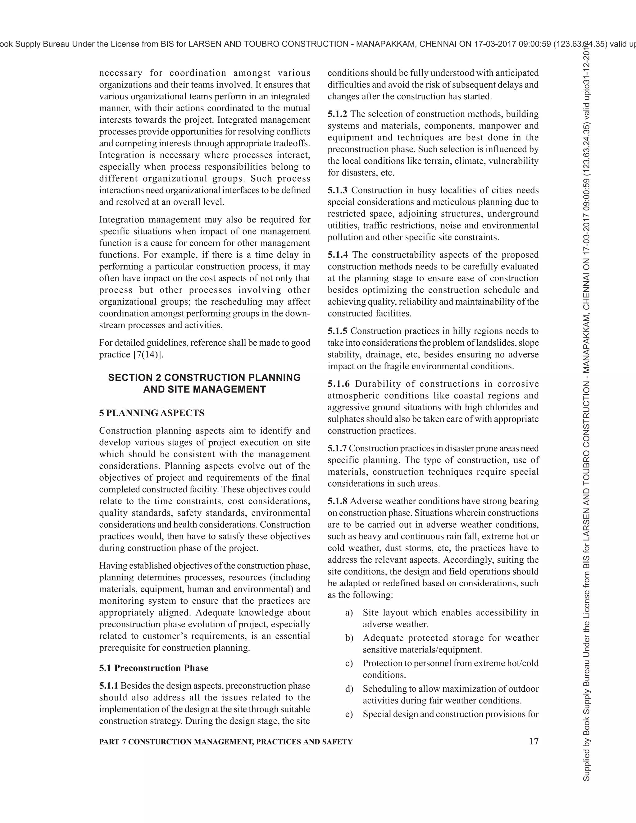14 NATIONAL BUILDING CODE OF INDIA 2016
adopted such as item rate, percentage rate, lump sum
and cost plus, influences the cost management strategy.
Most of the cost optimization techniques through value
engineering studies are achieved during the
preconstruction stage of the project. Value engineering
is a useful technique for application in cost
management. It is a systematic multi-disciplinary effort
directed towards analyzing the functions of project or
item for the purpose of achieving the best value at the
lowest overall life cycle project cost. It is an established
technique for determining value based decisions rather
than cost reduction based on change in specifications.
Suitability of construction techniques, selection of
equipment for specific purposes, considering
alternative materials and other design changes are some
of the areas of application of value engineering.
During construction stage, the efforts are more on
control mode for adherence to the budgeted cost. For
the purpose of cost control during execution, the time
based cost baseline of the project which forms the basis
for the measurement and monitoring of cost
performance, should be generated. The cost baseline
is generated by allocating the overall cost estimate to
individual project activities based on the project
schedule. Using the cost baseline, the cost control,
which comprises the following, should be exercised:
a) Periodical cost reporting,
b) Comparison of the actual cost against the
planned cost,
c) Obtaining early warning for corrective actions,
d) Control and monitoring cost changes,
e) Forecasting of final cost at completion based
on cost trend and cost changes, and
f) Modification of the cost baseline for
authorized cost changes and preparation of
revised estimates.
For detailed guidelines, reference shall be made to good
practice [7(7)].
4.3.5 Quality Management
Quality management in construction aims to achieve
required functional and physical characteristics of a
constructed facility through management actions
including planning, direction and control. Quality is
the key determinant of requirements which is expressed
through drawings and specifications. Main function of
quality management is to achieve quality objective of
satisfying requirements through performance evaluation
of construction processes and ensure that they are
directed towards overall quality. Quality management
during construction stage assumes that the design and
specifications comprehensively incorporate
requirements of users and other stakeholders. Prior to
setting out for the construction, the client should
completely understand the implications of changes to
the design and specifications during the construction
stage, which may affect quality.
Although quality is an all-encompassing concept which
also has bearing on time and cost aspects, the specific
scope of quality management may be limited to its key
functions of quality planning, quality assurance and
quality control. Quality planning refers to the
identification of relevant quality standards and
determining how to satisfy them. Quality assurance
activities include consistent evaluation of project
performance to provide confidence that the project
satisfies the relevant quality standards. Quality control
monitors project results related to the compliance to
quality standards and identifying means to eliminate
non-conformity.
On-site operations constitute most of the construction
processes. Scope of quality management for on-site
operations may be categorized broadly in three distinct
stages. In the receiving stage, materials and supplies
are inspected and tested for conformance to the
specified standards. During ‘in-process stage’, materials
and supplies are processed to form project product
components wherein process control ensures
conformance to the specified standards. In the ‘final
stage’, inspections and tests monitor the functional and
physical performance of the product/service to ensure
that they satisfy the requirements.
Planning being an integral part of the quality
management, may also consider efficient site layout
and its management for on-site operations. In addition
to time and cost implications of the site management,
the quality performance improves by efficient
organization of activities by way of providing adequate
and appropriate conditions for the work processes. Site
management needs to consider construction technology
constraints with reference to aspects related to space
availability such as permanent services, access to site,
temporary services, location of material stores, stacking
and storage areas and plants, fencing and other
temporary structures.
The various organizations connected with the project
should have their own quality management systems.
For detailed guidelines, reference shall be made to good
practice [7(8)].
4.3.6 Risk Management
Project risks have an impact on the project objectives
and need a planned response. Project risk management
processes ensure proper planning, identification,
analysis, monitoring and control to the best interest of
the project.
Supplied
by
Book
Supply
Bureau
Under
the
License
from
BIS
for
LARSEN
AND
TOUBRO
CONSTRUCTION
-
MANAPAKKAM,
CHENNAI
ON
17-03-2017
09:00:59
(123.63.24.35)
valid
upto31-12-2017
ook Supply Bureau Under the License from BIS for LARSEN AND TOUBRO CONSTRUCTION - MANAPAKKAM, CHENNAI ON 17-03-2017 09:00:59 (123.63.24.35) valid up
 