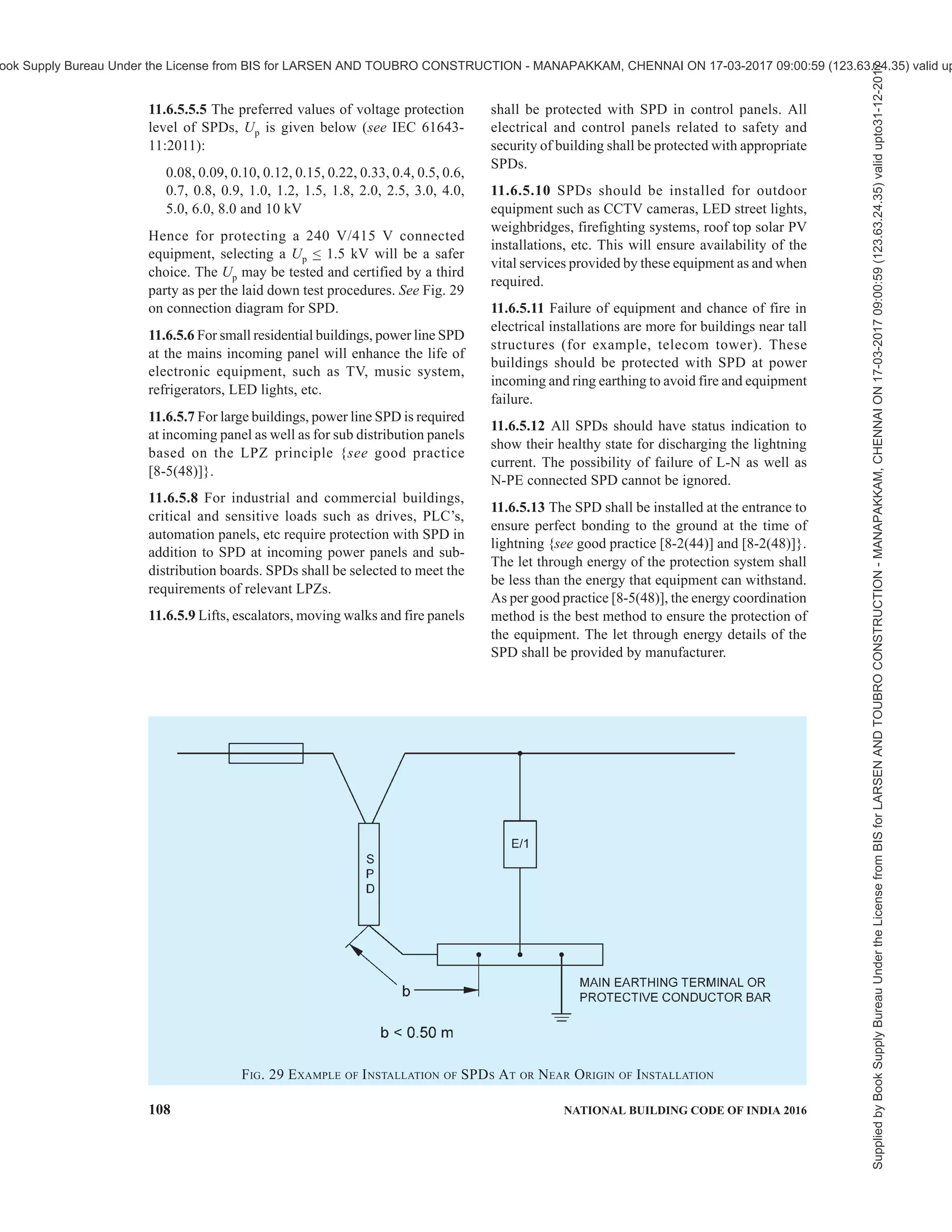 PART 8 BUILDING SERVICES — SECTION 2 ELECTRICAL AND ALLIED INSTALLATIONS 105
where the electrical continuity is not provided by natural
bonding or by using surge protective devices (SPD’s),
where direct connections with bonding conductors is
not feasible (for example, installation of SPD’s for
power, data, telecom lines, etc). It contains at least one
non-linear component to ensure perfect equipotential
bonding. All SPD’s at the service entrance to an
installation should be able to divert 10/350 µS impulse
current depending upon selected level of protection. A
three phase four wire system should be designed for
50 percent of the Iimp of selected LPS and single phase
two wire system should be designed for 25 percent of
the Iimp of selected LPS. The lightning current
distribution for three phase four wire system is given
in Fig. 27 {see also good practice [8-2(46)]}.
11.6.5 Protection Measures with Surge Protection
Devices (SPD’s)
11.6.5.1 Lightning surges frequently cause failure of
electrical and electronic systems due to insulation
breakdown or when over voltages exceed the
equipment’s common mode insulation level. Power line
protection is fundamental, however equal importance
should be given to data, communication and
instrumentation lines of the equipment that need
protection. Equipment is protected, if its rated impulse
withstand voltage UW at its terminals is greater than
the surge overvoltage between the live conductors and
earth. If not, an SPD shall be installed.
Implementing coordinated SPD’s will provide
protection against radiated surges for equipment
{see good practice [8-2(48)]}. Shielding and routing
of power and data lines, bonding of services and various
lightning protection zones (LPZ) {see good practice
[8-2(48)]} and earthing also plays major role in
protecting electrical and electronic equipment.
SPD’s are used to protect under specified conditions,
electrical systems and equipment against various over
voltages and impulse currents such as lightning and
switching surges. SPD shall be selected according to
their environmental conditions and the acceptable
failure rates of the equipment and the SPD’s.
11.6.5.2 Failure of SPDs
Possibility of failure of any line to neutral or neutral to
earth connected SPDs should not be ruled out, hence
measures should be taken within the SPD for safe failure
or withstand in worst conditions. SPD can fail in open
or short modes. SPD should not create a fire hazard
during failure. Safe failure mode is expected from the
SPD.
11.6.5.3 Status indicators
Each SPD should have inbuilt health indicator so as to
show if protection is available. SPD should be installed
in a way that visual inspection is easily possible. Failed
SPD shall be replaced.
11.6.5.4 SPD’s for power line need to be installed
according to the type of service such as TN, TT, IT,
etc. In general, the SPDs connected as per connection
diagram given in Fig. 28 (informative) is suitable for
TT connections. Reference may be made to relevant
Indian Standard for such installations.
11.6.5.5 Selection of SPD’s
FIG. 27 BASIC EXAMPLE OF BALANCED CURRENT DISTRIBUTION
Supplied
by
Book
Supply
Bureau
Under
the
License
from
BIS
for
LARSEN
AND
TOUBRO
CONSTRUCTION
-
MANAPAKKAM,
CHENNAI
ON
17-03-2017
09:00:59
(123.63.24.35)
valid
upto31-12-2017
ook Supply Bureau Under the License from BIS for LARSEN AND TOUBRO CONSTRUCTION - MANAPAKKAM, CHENNAI ON 17-03-2017 09:00:59 (123.63.24.35) valid up
 