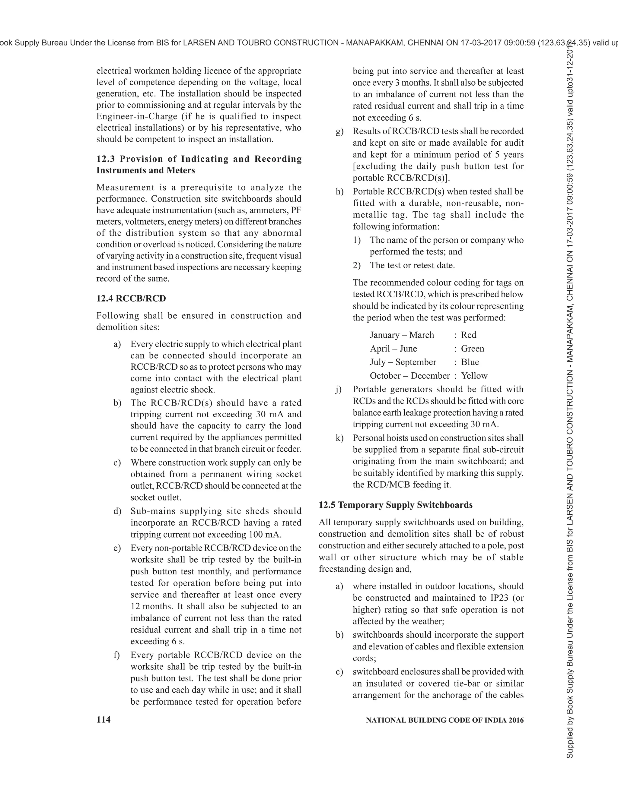 PART 8 BUILDING SERVICES — SECTION 2 ELECTRICAL AND ALLIED INSTALLATIONS 111
11.8 Average Number of Thunderstorm Days
For the purpose of risk assessment, annual thunderstorm
days in various places are provided in the informal table
to be read along with Fig. 30.
12 ELECTRICAL INSTALLATIONS FOR
CONSTRUCTION AND DEMOLITION SITES
12.1 General
12.1.1 Electrical hazards are a major cause of serious
injury and even death in construction sites. Accidents
also cause loss of productivity and destroy the morale
of workers. The need to use electricity and electrical/
electronic equipment has been constantly increasing.
Without these gadgets productivity and quality of work
will suffer. Therefore the use of electricity and the use
of gadgets has to increase. Such increase requires a
proper electrical distribution system in the work site.
12.1.2 To ensure continuous supply of power during
the construction activity and maintain productivity, site
security, etc, the city power supply may required to be
supplemented by on-site standby power generation.
Some gadgets require continuity of power supply
without interruption, thereby requiring UPS systems.
In a typical large construction site there may be a large
temporary distribution network combined with more
than one source of electricity, which can make the
system quite complex from the safety point of view.
12.1.3 Problem may also arise in case of lack of
required training to workers in the safe use of the tools
and equipment that they are required to handle in a
system with multiple sources of power supply. In case
of use of imported equipment which may be
manufactured to their own standards, problems may
arise, such as, during connection and inter-connection
of equipment and tools and mismatch of plugs and
sockets.
12.1.4 Practical guidance to employers, designers,
manufacturers, importers, suppliers (including hirers),
electrical contractors and electricians on eliminating
or reducing the risk of electrocution and electric shock
to any person is necessary.
12.1.5 Even though awareness exists about good
practices, the same may be compromised at times in
the name of speed or economy or due to ignorance and
neglect. The materials, equipment, tools, cables,
switchgear used in the temporary installation face far
more severe environmental working conditions. Use
of discarded switchgear, cables, etc, at the construction
sites compounds the risk to workmen from shock and
fire. The laid down standard need to be followed during
construction and demolition meticulously as in the case
of permanent installations during building use.
12.2 Installation and Removal of Construction
Wiring
All construction wiring work shall be installed by an
appropriately registered electrical worker as required
by The Indian Electricity Act, 2003 and only by
Sl
No.
Type of Building Place Implementation
(1) (2) (3) (4)
x) Hazardous Buildings (storage
and handling of highly
flammable or explosive
materials, liquids or gases7)
Urban/suburban/rural
1)
Side flashes from trees/tall structures are expected if the building is within 5 m. To reduce the impact of side flash, metal conductors
(down-conductors) connected to ring earthing need to be installed near the tall structure.
2)
SPD shall be installed in all the incoming services like power, telephone, data , etc.
3)
May not be possible for an existing building. Ring earthing is recommended as an alternate. Provision to bond the steel reinforcement
to the earthing bus bar shall be provided during the construction of the building using a corrosion resistant metal ( such as stainless
steel).
4)
Direction boards towards lightning safe area shall be shown.
5)
Down-conductor can be avoided, if reinforcement steel is interconnected according to good practice [8 -5(44)].
6)
Recommended LPS — Class of LPS as derived in a ri sk assessment calculation as per 11.3.
7)
Lightning protection with insulated materials can avoid safety distance of LPS from these installations.
8)
The quality of the connectors and other components of the LPS shall be ensured by following tests:
a) Salt mist test;
b) Humid sulphurous atmosphere treatment tests;
c) Electrical tests for lightning current and resistance;
d) Mechanical strength tests – tensile strength, minimum elongation test; and
e) Metal compatibility tests.
Supplied
by
Book
Supply
Bureau
Under
the
License
from
BIS
for
LARSEN
AND
TOUBRO
CONSTRUCTION
-
MANAPAKKAM,
CHENNAI
ON
17-03-2017
09:00:59
(123.63.24.35)
valid
upto31-12-2017
ook Supply Bureau Under the License from BIS for LARSEN AND TOUBRO CONSTRUCTION - MANAPAKKAM, CHENNAI ON 17-03-2017 09:00:59 (123.63.24.35) valid up
 