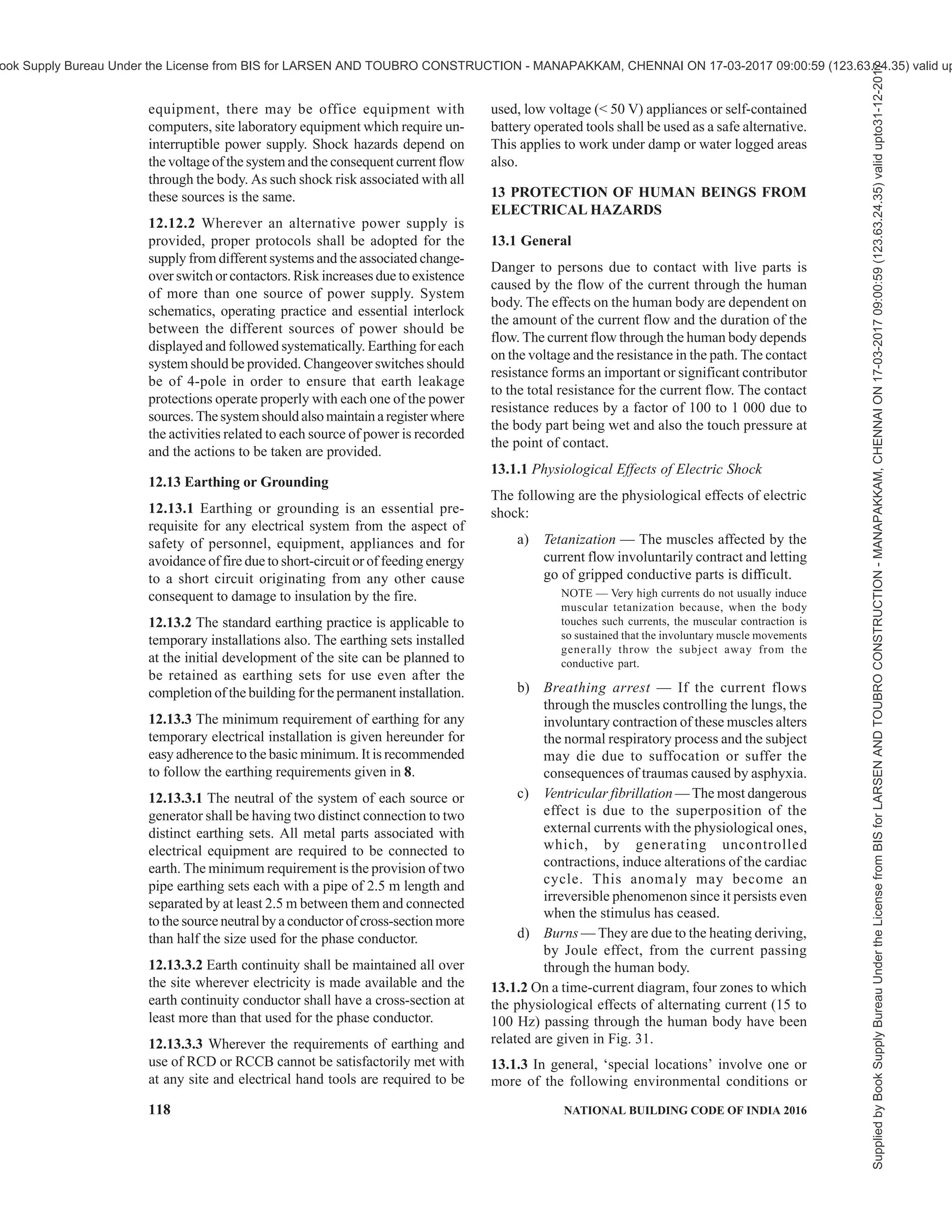 PART 8 BUILDING SERVICES — SECTION 2 ELECTRICAL AND ALLIED INSTALLATIONS 115
or flexible cords in order to prevent strain and
mechanical damage at the termination of the
cables or cords;
d) switchboards should be provided with a door
and locking facility. The doors should be
designed and attached in a manner that will
not damage any flexible cord connected to the
board and should protect the switches from
mechanical damage;
e) the door should be provided with signs (in
English, Hindi and at least one local language)
stating, ‘KEEP CLOSED — LEADS
THROUGH BOTTOM’;
f) switchboards should have an insulated slot
(with edges suitably shaped or covered with
plastic or rubber trims to avoid damaging the
cable insulation/sheath) at the bottom for the
passage of leads;
g) switchboards should be attached to a
permanent wall or suitable portable or
temporary structure in an elevated position
suitable for easy access and least interference
with the activity in the area.
h) if the floor in that area is likely to be wet,
additional precautions are necessary and an
insulated platform should preferably be
provided for access to operation of switches.
Personal protective equipment such as gloves
should be available, placed near the
switchboard, as an alternative.
j) a clearance of at least 1.0 m should be
maintained in front of all switchboards;
k) the contractor or nominated persons should
ensure that all power circuits are isolated or
made inaccessible so as to eliminate the risk
of fire, electric shock or other injury to persons
after completion of the daily work;
m) switchboards shall be legibly and indelibly
marked with a set of numbers or letters or both
which uniquely identify the switchboard from
others on a site;
n) switchboards shall be marked to indicate the
presence of live parts in accordance with
symbols such as the following drawing:
p) chart indicating first aid measures for electric
shock management should be placed near the
switchboard;
q) ‘Lock Out and Tag Out’ procedures as adopted
should be displayed;
r) the switchboard should be lighted properly to
ensure its identification and safe working; and
s) all switchboards should have their
identification names (or/and numbers) so that
and communication/instructions about them
are unambiguous.
12.6 Cables Used in Worksite Installations
12.6.1 Worksite poses a number of hazards to the
cables. The conditions are severe compared to those in
permanent installations. Cables face dust, moisture,
abrasives and even impact unlike those in permanent
installations. Extra care should be taken to frequently
inspect the cables and discard cables which show signs
of damage as a damaged insulation combined with
moisture can be dangerous.
12.6.2 Cables are likely to be run over by vehicles.
Suitable protection by a steel pipe or hume pipe or steel
plate, whichever is appropriate, is required. Dragging
of cables damages their sheath/insulation and may also
cut a few strands of the conductor due to stretching,
effectively reducing the current carrying capacity.
12.6.3 Overhead installation of cables is a common
practice. Such installations should use a GI wire to carry
the weight of the cable without causing the stretching
of the cable. The carrier GI wire should be earthed.
Unarmoured cables shall not be installed on metallic
roofs or similar structures unless suitably protected
against mechanical damage.
Overhead wiring should be positioned to avoid crossing
roadways or accessways where cranes, high loads, or
heavy machinery may travel. Where it is not possible
to avoid accessways an effective means shall be
provided to minimize the risk of the vehicular contact
with the aerial wiring system. This condition may be
satisfied by the placement of flagged catenary wires or
cables of suitable material across the accessway 6 m
on either side of the overhead wiring and 0.6 m below
the lowest point of the overhead electrical cables or
lower.
All aerial conductors installed on construction and
demolition sites shall be insulated. Cables supported
by means of a catenary shall be stranded or shall be
flexible cables affording double insulation or the
equivalent of double insulation. Construction wiring
(including switchboards) shall be visually inspected at
intervals not exceeding 6 weeks.
Supplied
by
Book
Supply
Bureau
Under
the
License
from
BIS
for
LARSEN
AND
TOUBRO
CONSTRUCTION
-
MANAPAKKAM,
CHENNAI
ON
17-03-2017
09:00:59
(123.63.24.35)
valid
upto31-12-2017
ook Supply Bureau Under the License from BIS for LARSEN AND TOUBRO CONSTRUCTION - MANAPAKKAM, CHENNAI ON 17-03-2017 09:00:59 (123.63.24.35) valid up
 