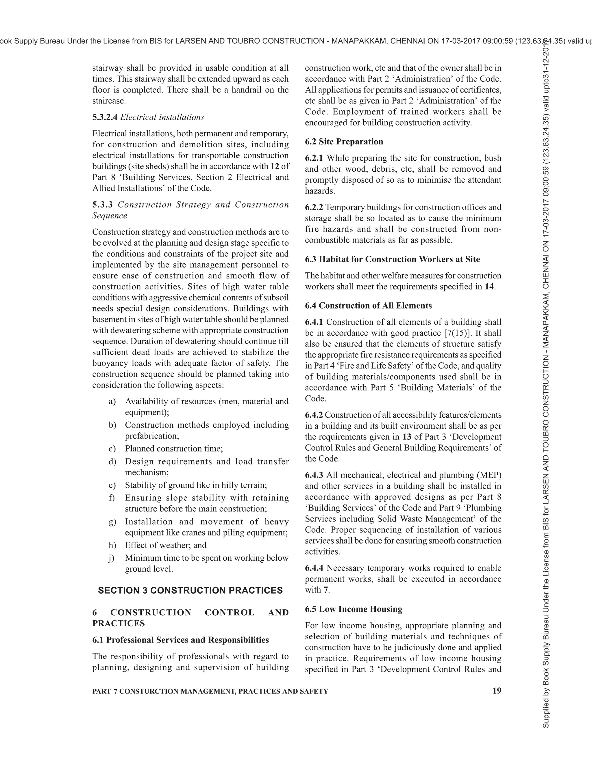 16 NATIONAL BUILDING CODE OF INDIA 2016
The critical activities should be identified from the point
of view of technological innovations, workmanship and
environmental conditions which determine labour
behaviour and performance. In each construction
project, there are certain work related peculiarities
which call for job specific orientation. There should
be a clearly defined competence requirement for the
workers. Progressively, a formal training or a certified
course undertaken should be a preferred selection
criterion for the workers. All efforts should also be made
to impart on site skilling/training of construction
workers for specific tasks. A periodic review of the
performance may be made to establish the nature of
training required and methods for imparting training.
There is a need to address the motivational aspects, for
better performance.
For detailed guidelines, reference shall be made to good
practice [7(11)].
4.3.9 Health and Safety Management
4.3.9.1 Health management issues include looking into
the risk factors to health of construction personnel and
providing hygienic conditions at construction sites and
methods of their management. It includes managing,
a) occupational/physical health hazards.
b) short term as well as long-term ill effects of
the activities and the working environment of
the construction sites.
c) provision of personal protective equipment
required for specific health hazards.
d) laying down of construction hygiene control
methods.
4.3.9.2 Safety management issues include managing
work processes, equipment and material handling at
site for striving to achieve zero accident status at site.
For prevention and management of accidents, a proper
organizational and administrative mechanism is
required. Following steps should be taken for achieving
the same:
a) Laying down of safety regulations or
mandatory prescriptions concerning different
work processes.
b) Standardization of work processes and
management actions.
c) Regular and stipulated inspection of works and
machinery/equipment for enforcement of
mandatory regulations.
d) Providing education and training to workers
on safety issues.
e) Publicity and appeal to develop safety
consciousness.
f) Insurance of built facilities, construction
personnel and third party.
g) Regular safety audit of construction sites and
post audit actions.
h) Effective post-accident action including
accident analysis and reporting.
j) Effective post-accident management including
corrective measures to avoid repetition of such
accidents.
Safety Officer shall be appointed in accordance with
the concerned provisions of the Building and Other
Construction Workers (Regulation of Employment and
Conditions of Service) Act, 1996. Safety officer who is
posted at a medium to major construction site shall:
1) Look after the safety of the personnel, safe
handling of materials and machinery, safe
work practices and standard operating
procedures.
2) Be responsible for compliance of all statutory
obligations of the employer in regard to safety
of personnel and structures.
3) Guide and assist the site managers/engineers
to make their sites safe and accident free.
4) Train personnel in construction safety, conduct
safety surveys and design suitable documents
for recording and promoting safety on sites
and in the construction industry.
5) Arrange for safety briefing for all the persons
entering the construction area.
For detailed guidelines, reference shall be made to good
practice [7(12)].
4.3.10 Sustainability Management
4.3.10.1 Sustainability management issues include the
following:
a) Minimizing adverse environmental impact of
activities, products and services.
b) Limiting any adverse impact within the laws/
prescribed norms and their monitoring.
c) Safety of environment while working with
hazardous materials and maintaining material
safety data sheets.
d) Management of disposal of waste from the
construction sites.
e) Considering positive environmental
contribution particularly after completion of
construction.
f) Mechanism to review concerns of interested
parties.
For detailed guidelines, reference shall be made to good
practice [7(13)].
4.3.11 Integration Management
Integration management aims to provide processes
Supplied
by
Book
Supply
Bureau
Under
the
License
from
BIS
for
LARSEN
AND
TOUBRO
CONSTRUCTION
-
MANAPAKKAM,
CHENNAI
ON
17-03-2017
09:00:59
(123.63.24.35)
valid
upto31-12-2017
ook Supply Bureau Under the License from BIS for LARSEN AND TOUBRO CONSTRUCTION - MANAPAKKAM, CHENNAI ON 17-03-2017 09:00:59 (123.63.24.35) valid up
 