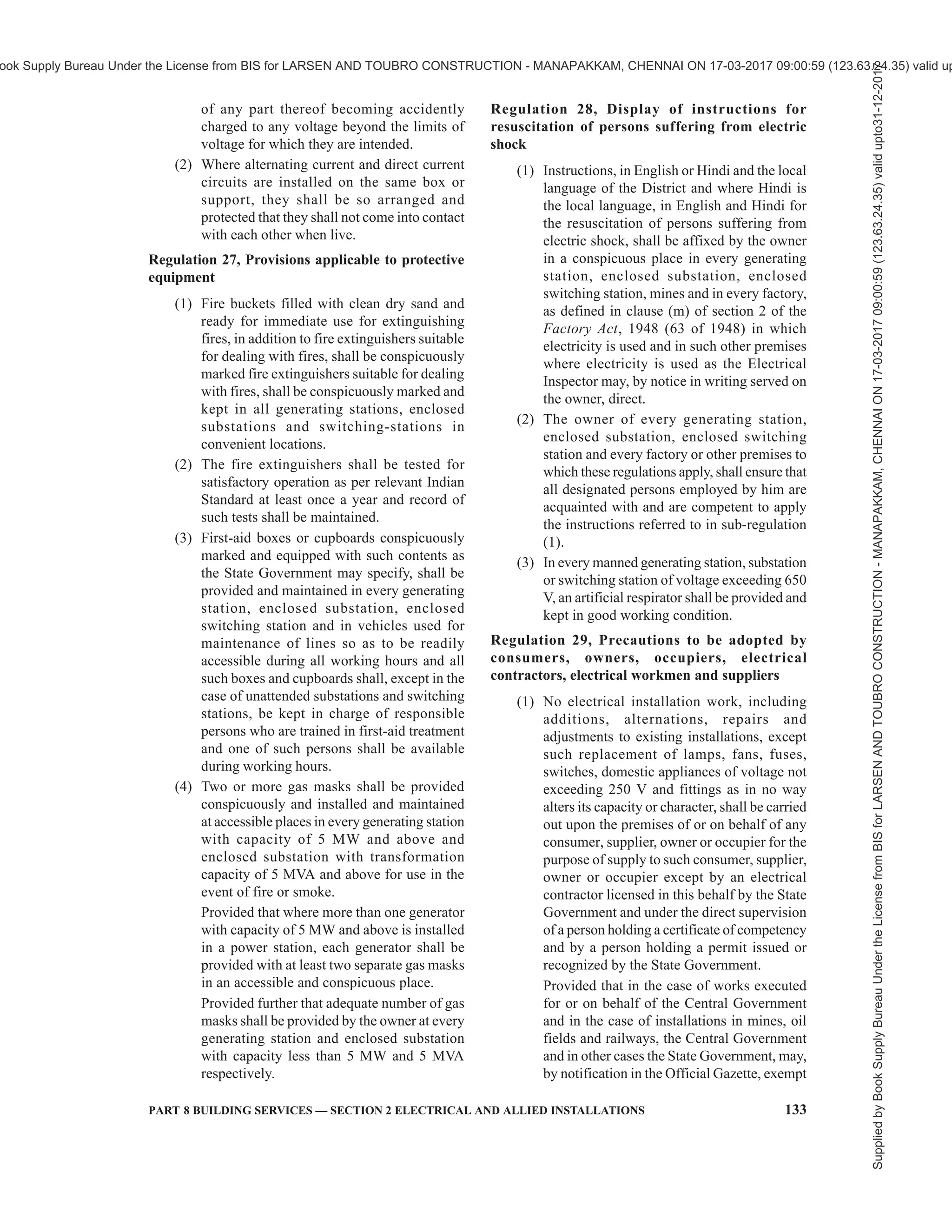 130 NATIONAL BUILDING CODE OF INDIA 2016
mechanical strength, for the duty cycle which
they may be required to perform under the
environmental conditions of installation, and
shall be constructed, installed, protected,
worked and maintained in such a manner as
to ensure safety of human beings, animals and
property.
(2) Save as otherwise provided in these
regulations, the relevant code of practice of
the Bureau of Indian Standards or National
Electrical Code, if any, may be followed to
carry out the purposes of this regulation and
in the event of any inconsistency, the
provisions of these regulations shall prevail.
(3) The material and apparatus used shall conform
to the relevant specifications of the Bureau of
Indian Standards or International Electro-
Technical Commission where such
specifications have already been laid down.
(4) All electrical equipment shall be installed
above the Mean Sea Level (MSL) as declared
by local Municipal Authorities and where such
equipment is to be installed in the basement,
consumer shall ensure that the design of the
basement should be such that there is no
seepage or leakage or logging of water in the
basement.
Regulation 13, Service lines and apparatus on
consumer’s premises
(1) The supplier shall ensure that all electric
supply lines, wires, fittings and apparatus
belonging to him or under his control, which
are on a consumer’s premises, are in a safe-
condition and in all respects fit for supplying
electricity and the supplier shall take
precautions to avoid danger arising on such
premises from such supply lines, wires, fittings
and apparatus.
(2) Service lines placed by the supplier on the
premises of a consumer which are
underground or which are accessible shall be
so insulated and protected by the supplier as
to be secured under all ordinary conditions
against electrical, mechanical, chemical or
other injury to the insulation.
(3) The consumer shall, as far as circumstances
permit, take precautions for the safe custody
of the equipment on his premises belonging
to the supplier.
(4) The consumer shall also ensure that the
installation under his control is maintained in
a safe condition.
Regulation 14, Switchgear on consumer’s premises
(1) The supplier shall provide a suitable
switchgear in each conductor of every service
line other than an earthed or earthed neutral
conductor or the earthed external conductor
of a concentric cable within a consumer’s
premises, in an accessible position and such
switchgear shall be contained within an
adequately enclosed fireproof receptacle:
Provided that where more than one consumer
is supplied through a common service line,
each such consumer shall be provided with
an independent switchgear at the point of rigid
junction to the common service.
(2) Every electric supply line other than the
earthed or earthed neutral conductor of any
system or the earthed external conductor of a
concentric cable shall be protected by a
suitable switchgear by its owner.
Regulation 15, Identification of earthed and earthed
neutral conductors and position of switches and
switchgear therein
Where the conductors include an earthed conductor of
a two-wire system or an earthed neutral conductor of a
multi-wire system or a conductor which is to be
connected thereto, the following conditions shall be
complied with:
(i) an indication of a permanent nature shall be
provided by the owner of the earthed or
earthed neutral conductor which is to be
connected thereto, to enable such conductor
to be distinguished from any live conductor
and such indication shall be provided—
(a) where the earthed or earthed neutral
conductor is the property of the supplier,
at or near the point of commencement of
supply;
(b) where a conductor forming part of a
consumer’s system is to be connected to
the supplier’s earthed or earthed neutral
conductor, at the point where such
connection is to be made;
(c) in all other cases, at a point corresponding
to the point of commencement of supply
or at such other points as may be
approved by an Electrical Inspector.
(ii) no cut-out, link or switch other than a linked
switch arranged to operate simultaneously on
the earthed or earthed neutral conductor and
live conductor shall be inserted or remain
inserted in any earthed or earthed neutral
conductor of a two wire-system or in any
earthed or earthed neutral conductor of a
Supplied
by
Book
Supply
Bureau
Under
the
License
from
BIS
for
LARSEN
AND
TOUBRO
CONSTRUCTION
-
MANAPAKKAM,
CHENNAI
ON
17-03-2017
09:00:59
(123.63.24.35)
valid
upto31-12-2017
ook Supply Bureau Under the License from BIS for LARSEN AND TOUBRO CONSTRUCTION - MANAPAKKAM, CHENNAI ON 17-03-2017 09:00:59 (123.63.24.35) valid up
 