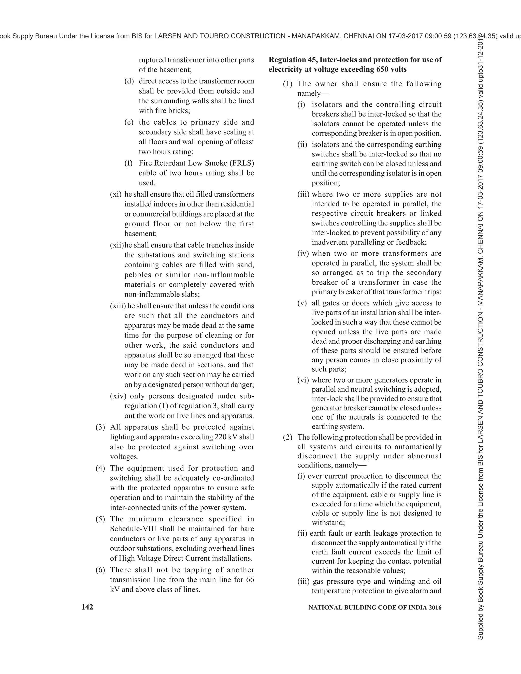 PART 8 BUILDING SERVICES — SECTION 2 ELECTRICAL AND ALLIED INSTALLATIONS 139
earthed by the owner by two separate and
distinct connections with earth.
(xiii) neutral point of every generator and
transformer shall be earthed by connecting it
to the earthing system by not less than two
separate and distinct connections.
(xiv) all metal casing or metallic coverings
containing or protecting any electric supply
line or apparatus shall be connected with earth
and shall be so joined and connected across
all junction boxes and other openings as to
make good mechanical and electrical
connection throughout their whole length:
Provided that conditions mentioned in this
regulation shall not apply, where the supply
voltage does not exceed 250 V and the
apparatus consists of wall tubes or brackets,
electroliers, switches, ceiling fans or other
fittings, other than portable hand lamps and
portable and transportable apparatus, unless
provided with earth terminal and to class-II
apparatus and appliances:
Provided further that where the supply voltage
is not exceeding 250 V and where the
installations are either new or renovated, all
plug sockets shall be of the three pin type, and
the third pin shall be permanently and
efficiently earthed.
(xv) All earthing systems shall —
(a) consist of equipotential bonding
conductors capable of carrying the
prospective earth fault current and a group
of pipes, rods and plate electrodes for
dissipating the current to the general mass
of earth without exceeding the allowable
temperature limits as per relevant Indian
Standards in order to maintain all non-
current carrying metal works reasonably
at earth potential and to avoid dangerous
contact potentials being developed on
such metal works;
(b) limit earth resistance sufficiently low to
permit adequate fault current for the
operation of protective devices in time
and to reduce neutral shifting;
(c) be mechanically strong, withstand
corrosion and retain electrical continuity
during the life of the installation and all
earthing systems shall be tested to ensure
efficient earthing, before the electric
supply lines or apparatus are energised.
(xvi) all earthing systems belonging to the supplier
shall in addition, be tested for resistance on
dry day during the dry season not less than
once every two years.
(xvii) a record of every earth test made and the result
thereof shall be kept by the supplier for a
period of not less than two years after the day
of testing and shall be available to the
Electrical Inspector when required.
Explanation — The expression “Class-II apparatus
and appliance” shall have the same meaning as is
assigned to it in the relevant Indian Standards.
Regulation 42, Earth leakage protective device
The supply of electricity to every electrical installation
other than voltage not exceeding 250 V, below 2 kW
and those installations of voltage not exceeding 250 V,
which do not attract provisions of section 54 of the
Act, shall be controlled by an earth leakage protective
device whose maximum earth leakage threshold for
tripping should not exceed 30 milliamps for domestic
connections and 100 milliamps for all other
installations, so as to disconnect the supply instantly
on the occurrence of earth fault or leakage of current:
Provided that such earth leakage protective device shall
not be required for overhead supply lines having
protective devices which are effectively bonded to the
neutral of supply transformers and conforming to
regulation 73.
Regulation 43, Approval by electrical inspector and
self-certification
(1) Every electrical installation of notified voltage
and below shall be inspected, tested and shall
be self-certified by the owner of the
installation before commencement of supply
or recommencement after shutdown for six
months and above for ensuring observance of
safety measures specified under these
regulations and such owner shall submit the
report of self-certification in the Form-I or
Form-II or Form-III, as the case may be, of
Schedule-IV to the Electrical Inspector.
(2) The voltage above which inspection and
testing of electrical installations including
installations of supplier or consumer shall be
carried out by the Electrical Inspector shall
be notified by the Appropriate Government.
(3) Every electrical installation of voltage above
the notified voltage and all the apparatus of
the generating stations and above the capacity
specified under regulation 32, shall be
required to be inspected and tested by the
Electrical Inspector before commencement of
supply or recommencement after shutdown for
six months and above for ensuring observance
of safety measures specified under these
regulations:
Provided that the owner or supplier or
Supplied
by
Book
Supply
Bureau
Under
the
License
from
BIS
for
LARSEN
AND
TOUBRO
CONSTRUCTION
-
MANAPAKKAM,
CHENNAI
ON
17-03-2017
09:00:59
(123.63.24.35)
valid
upto31-12-2017
ook Supply Bureau Under the License from BIS for LARSEN AND TOUBRO CONSTRUCTION - MANAPAKKAM, CHENNAI ON 17-03-2017 09:00:59 (123.63.24.35) valid up
 