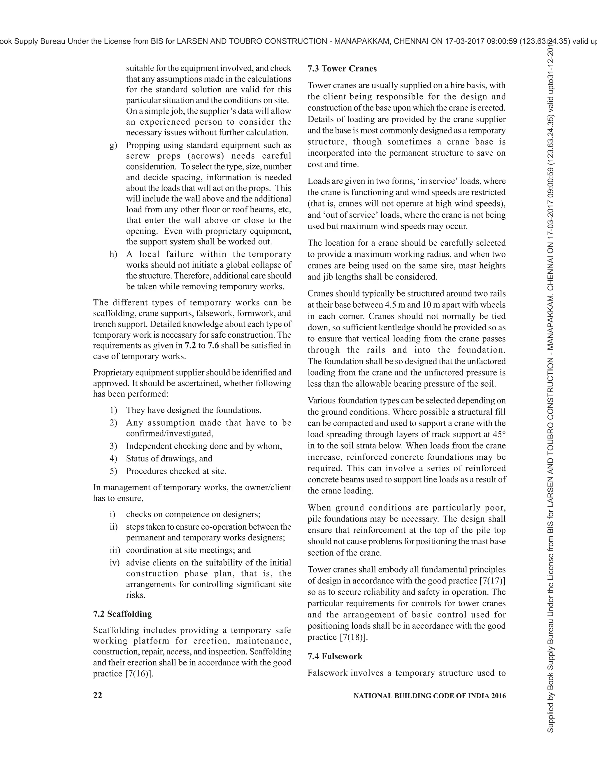 PART 7 CONSTURCTION MANAGEMENT, PRACTICES AND SAFETY 19
stairway shall be provided in usable condition at all
times. This stairway shall be extended upward as each
floor is completed. There shall be a handrail on the
staircase.
5.3.2.4 Electrical installations
Electrical installations, both permanent and temporary,
for construction and demolition sites, including
electrical installations for transportable construction
buildings (site sheds) shall be in accordance with 12 of
Part 8 ‘Building Services, Section 2 Electrical and
Allied Installations’ of the Code.
5.3.3 Construction Strategy and Construction
Sequence
Construction strategy and construction methods are to
be evolved at the planning and design stage specific to
the conditions and constraints of the project site and
implemented by the site management personnel to
ensure ease of construction and smooth flow of
construction activities. Sites of high water table
conditions with aggressive chemical contents of subsoil
needs special design considerations. Buildings with
basement in sites of high water table should be planned
with dewatering scheme with appropriate construction
sequence. Duration of dewatering should continue till
sufficient dead loads are achieved to stabilize the
buoyancy loads with adequate factor of safety. The
construction sequence should be planned taking into
consideration the following aspects:
a) Availability of resources (men, material and
equipment);
b) Construction methods employed including
prefabrication;
c) Planned construction time;
d) Design requirements and load transfer
mechanism;
e) Stability of ground like in hilly terrain;
f) Ensuring slope stability with retaining
structure before the main construction;
g) Installation and movement of heavy
equipment like cranes and piling equipment;
h) Effect of weather; and
j) Minimum time to be spent on working below
ground level.
SECTION 3 CONSTRUCTION PRACTICES
6 CONSTRUCTION CONTROL AND
PRACTICES
6.1 Professional Services and Responsibilities
The responsibility of professionals with regard to
planning, designing and supervision of building
construction work, etc and that of the owner shall be in
accordance with Part 2 ‘Administration’ of the Code.
All applications for permits and issuance of certificates,
etc shall be as given in Part 2 ‘Administration’ of the
Code. Employment of trained workers shall be
encouraged for building construction activity.
6.2 Site Preparation
6.2.1 While preparing the site for construction, bush
and other wood, debris, etc, shall be removed and
promptly disposed of so as to minimise the attendant
hazards.
6.2.2 Temporary buildings for construction offices and
storage shall be so located as to cause the minimum
fire hazards and shall be constructed from non-
combustible materials as far as possible.
6.3 Habitat for Construction Workers at Site
The habitat and other welfare measures for construction
workers shall meet the requirements specified in 14.
6.4 Construction of All Elements
6.4.1 Construction of all elements of a building shall
be in accordance with good practice [7(15)]. It shall
also be ensured that the elements of structure satisfy
the appropriate fire resistance requirements as specified
in Part 4 ‘Fire and Life Safety’ of the Code, and quality
of building materials/components used shall be in
accordance with Part 5 ‘Building Materials’ of the
Code.
6.4.2 Construction of all accessibility features/elements
in a building and its built environment shall be as per
the requirements given in 13 of Part 3 ‘Development
Control Rules and General Building Requirements’ of
the Code.
6.4.3 All mechanical, electrical and plumbing (MEP)
and other services in a building shall be installed in
accordance with approved designs as per Part 8
‘Building Services’ of the Code and Part 9 ‘Plumbing
Services including Solid Waste Management’ of the
Code. Proper sequencing of installation of various
services shall be done for ensuring smooth construction
activities.
6.4.4 Necessary temporary works required to enable
permanent works, shall be executed in accordance
with 7.
6.5 Low Income Housing
For low income housing, appropriate planning and
selection of building materials and techniques of
construction have to be judiciously done and applied
in practice. Requirements of low income housing
specified in Part 3 ‘Development Control Rules and
Supplied
by
Book
Supply
Bureau
Under
the
License
from
BIS
for
LARSEN
AND
TOUBRO
CONSTRUCTION
-
MANAPAKKAM,
CHENNAI
ON
17-03-2017
09:00:59
(123.63.24.35)
valid
upto31-12-2017
ook Supply Bureau Under the License from BIS for LARSEN AND TOUBRO CONSTRUCTION - MANAPAKKAM, CHENNAI ON 17-03-2017 09:00:59 (123.63.24.35) valid up
 