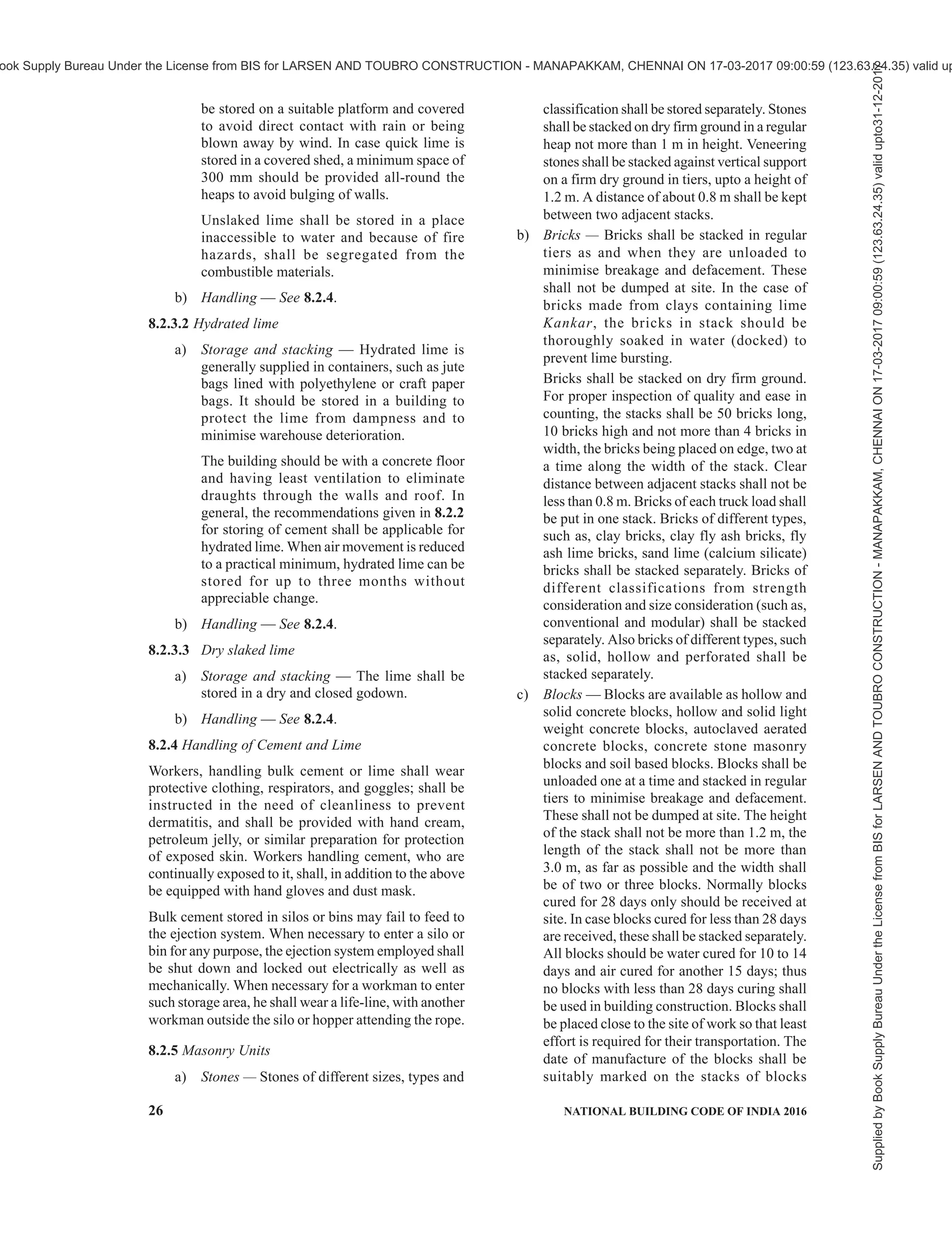 PART 7 CONSTURCTION MANAGEMENT, PRACTICES AND SAFETY 23
support other permanent structures until they can
support themselves. Falsework shall be designed and
erected in accordance with the good practice [7(19)].
7.5 Formwork
Formwork is the term used for a temporary mould into
which concrete is poured and formed. Traditional
formwork is fabricated using timber, but it can also be
constructed from steel, glass fiber reinforced plastics
and other materials.
Timber formwork is normally constructed on site
using timber and plywood. It is easy to produce,
although it can be time consuming for larger structures.
Re-usable plastic formwork is generally used for quick
pours of concrete. The formwork is assembled either
from interlocking panels or from a modular system and
is used for relatively simple concrete structures. It is
not as versatile as timber formwork due to the
prefabrication requirements and is best suited for low-
cost, repetitive structures such as mass housing
schemes.
Stay-in-place structural formwork is generally
assembled on site using prefabricated fibre-reinforced
plastic. It is used for concrete columns and piers and
stays in place, acting as permanent axial and shear
reinforcement for the structural member. It also
provides resistance to environmental damage to both
the concrete and reinforcing bars. Proprietary systems
are used to support vertical formwork while concrete
cures, consisting of series of tubes and ties.
When selecting formwork the type of concrete and
temperature of the pour are important considerations
as they both effect the pressure exerted on the
formwork. Striking of formwork shall be governed by
Part 6 ‘Structural Design, Section 5 Concrete:
Subsection 5A Plain and Reinforced Concrete’ of the
Code.
High quality workmanship and inspection are
necessary to ensure a high standard of work including
finish.
7.6 Trench Support
A trench is defined as an excavation when its length
greatly exceeds its depth. Shallow trenches are usually
considered to be less than 6 m deep and deep trenches
have depth greater than 6 m. Depending on the
dimensions of a trench, excavation can either be carried
out by hand or by using a mechanical digger. Trenches
are commonly required to allow services, pipelines
or foundations to be laid.
Water ingress into the trench is often a major issue and
ground water table locations and soil strata should be
investigated before any extensive excavation takes
place. Over short periods of time, for relatively shallow
depths most soil types will stand almost vertically
without any problems. However, trenches other than
those which are relatively shallow may require a trench
support scheme. Traditionally, trenching involved
using timber to support horizontal and vertical soil
loads and this technique is still used today. Timber
trenching is generally used for low risk, narrow
trenches, shafts or headings. The timber solutions
require good workmanship and are reasonably labour-
intensive; however, they are versatile and the
equipment required is easy to handle and transport.
Trench boxes are suitable for low-risk situations in
stable, dry ground and can be placed in pre-excavated
trenches or installed using the ‘dig and push’ technique.
The system requires at least two struts at each panel
for stability which should be considered when access
is required for construction work or piping.
Trench sheets are the most adaptable of the systems
available, and are most commonly used to retain poorer
soil. They can support deeper trenches with larger
surcharges and provide a continuous support. They
require multiple levels of strut support and the
slenderness of the sheets can often limit the depth of
the trench as they are installed by light machinery and
could buckle under large vertical loads.
While making deep excavation near an existing
structure, it is necessary that the lateral force caused
by the existing structure should be taken care of.
Trench supports shall be provided in accordance with
the good practice [7(20)].
8 STORAGE, STACKING AND HANDLING
PRACTICES
8.1 General
8.1.1 Planning and Storage Layout
8.1.1.1 For any site, there should be proper planning
of the layout for stacking and storage of different
materials, components and equipment with proper
access and proper manoeuvrability of the vehicles
carrying the material. While planning the layout, the
requirements of various materials, components and
equipment at different stages of construction shall be
considered.
8.1.1.2 Materials shall be segregated as to kind, size
and length and placed in neat, orderly piles that are
safe against falling. If piles are high they shall be
stepped back at suitable intervals in height. Piles of
materials shall be arranged so as to allow a passageway
of not less than 1 m width in between the piles or stacks
for inspection or removal. All passageways shall be
kept clear of dry vegetation.
Supplied
by
Book
Supply
Bureau
Under
the
License
from
BIS
for
LARSEN
AND
TOUBRO
CONSTRUCTION
-
MANAPAKKAM,
CHENNAI
ON
17-03-2017
09:00:59
(123.63.24.35)
valid
upto31-12-2017
ook Supply Bureau Under the License from BIS for LARSEN AND TOUBRO CONSTRUCTION - MANAPAKKAM, CHENNAI ON 17-03-2017 09:00:59 (123.63.24.35) valid up
 