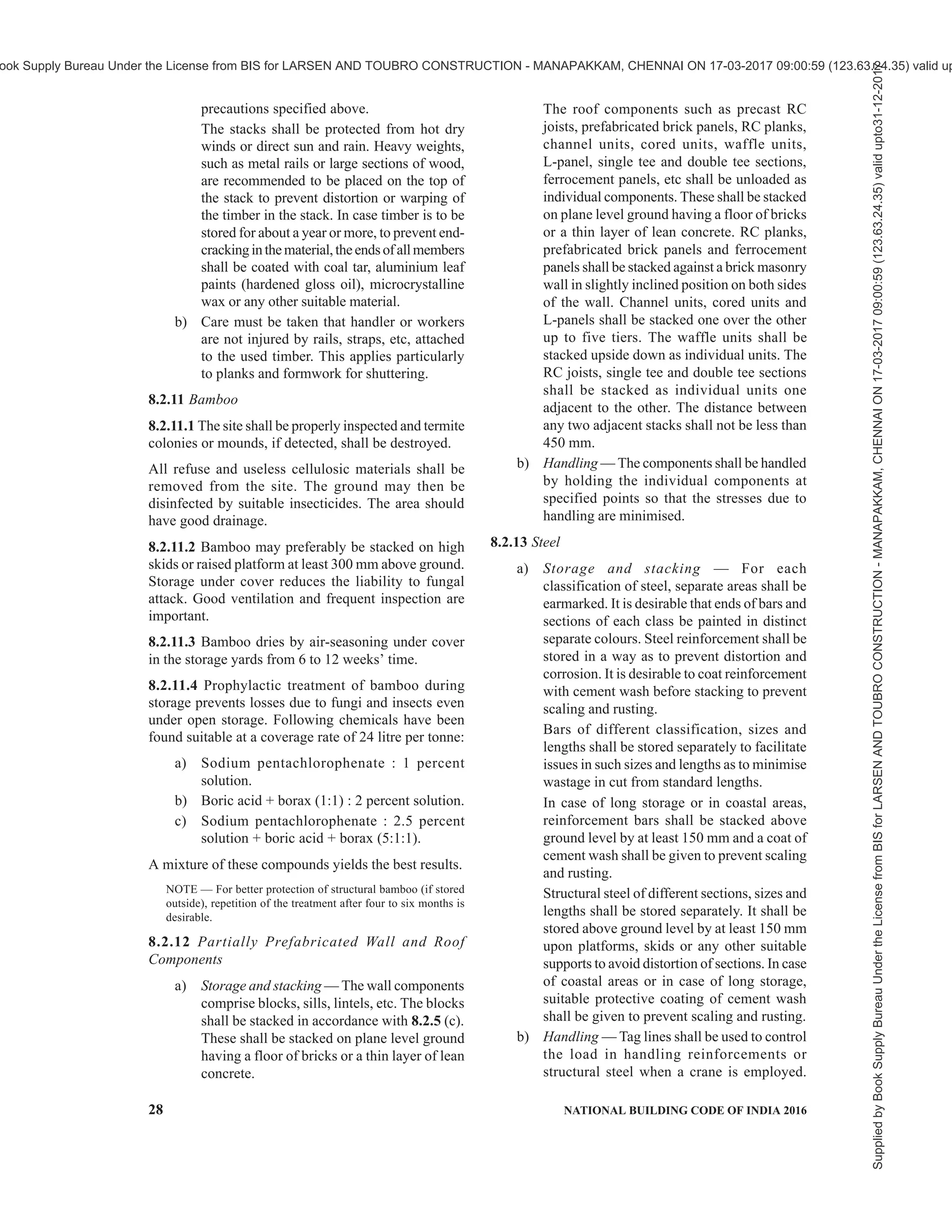 PART 7 CONSTURCTION MANAGEMENT, PRACTICES AND SAFETY 25
In case cement is received in drums, these shall be
stored on plane level ground, as far as possible near
the concrete mixing place. After taking out the required
quantity of cement, the lid of the drum shall be securely
tied to prevent ingress of moisture.
In case cement is received in silos, the silos shall be
placed near the concrete batching plant. Proper access
shall be provided for the replacement of silos.
Different types of cements shall be stacked and stored
separately.
b) Handling — Hooks shall not be used for handling
cement bags unless specifically permitted by the
engineer-in-charge. Bags shall be removed uniformly
from the top of the piles to avoid tipping of the stack.
For information regarding bulk handling of cement
(see 8.2.4).
8.2.3 Lime
8.2.3.1 Quicklime before slaking
a) Storage and stacking — Quicklime should be
slaked as soon as possible. If unavoidable it
may be stored in compact heaps having only
the minimum of exposed area. The heaps shall
FIG. 3 TYPICAL ARRANGEMENT IN CEMENT GODOWN
Supplied
by
Book
Supply
Bureau
Under
the
License
from
BIS
for
LARSEN
AND
TOUBRO
CONSTRUCTION
-
MANAPAKKAM,
CHENNAI
ON
17-03-2017
09:00:59
(123.63.24.35)
valid
upto31-12-2017
ook Supply Bureau Under the License from BIS for LARSEN AND TOUBRO CONSTRUCTION - MANAPAKKAM, CHENNAI ON 17-03-2017 09:00:59 (123.63.24.35) valid up
 