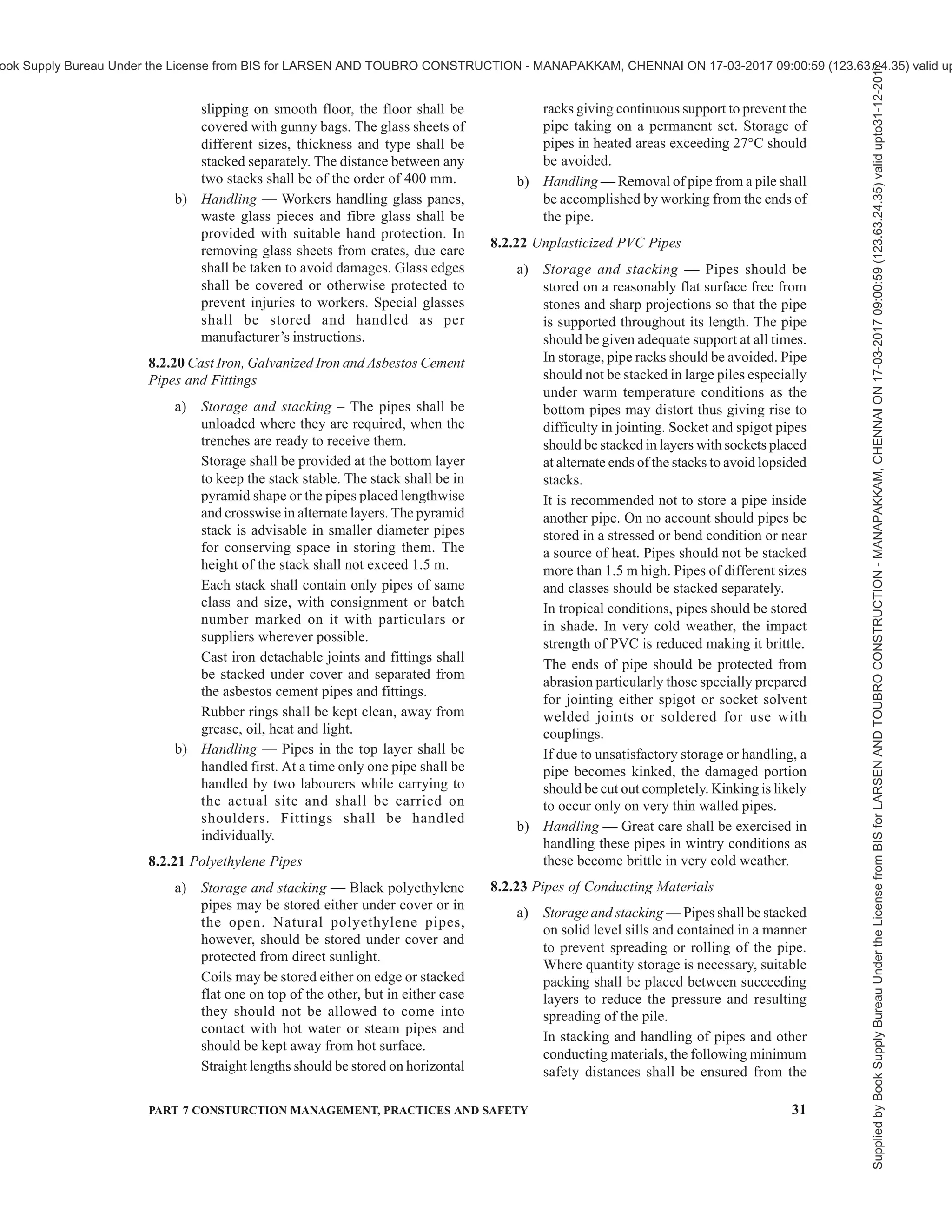 28 NATIONAL BUILDING CODE OF INDIA 2016
precautions specified above.
The stacks shall be protected from hot dry
winds or direct sun and rain. Heavy weights,
such as metal rails or large sections of wood,
are recommended to be placed on the top of
the stack to prevent distortion or warping of
the timber in the stack. In case timber is to be
stored for about a year or more, to prevent end-
crackinginthematerial,theendsofallmembers
shall be coated with coal tar, aluminium leaf
paints (hardened gloss oil), microcrystalline
wax or any other suitable material.
b) Care must be taken that handler or workers
are not injured by rails, straps, etc, attached
to the used timber. This applies particularly
to planks and formwork for shuttering.
8.2.11 Bamboo
8.2.11.1 The site shall be properly inspected and termite
colonies or mounds, if detected, shall be destroyed.
All refuse and useless cellulosic materials shall be
removed from the site. The ground may then be
disinfected by suitable insecticides. The area should
have good drainage.
8.2.11.2 Bamboo may preferably be stacked on high
skids or raised platform at least 300 mm above ground.
Storage under cover reduces the liability to fungal
attack. Good ventilation and frequent inspection are
important.
8.2.11.3 Bamboo dries by air-seasoning under cover
in the storage yards from 6 to 12 weeks’ time.
8.2.11.4 Prophylactic treatment of bamboo during
storage prevents losses due to fungi and insects even
under open storage. Following chemicals have been
found suitable at a coverage rate of 24 litre per tonne:
a) Sodium pentachlorophenate : 1 percent
solution.
b) Boric acid + borax (1:1) : 2 percent solution.
c) Sodium pentachlorophenate : 2.5 percent
solution + boric acid + borax (5:1:1).
A mixture of these compounds yields the best results.
NOTE — For better protection of structural bamboo (if stored
outside), repetition of the treatment after four to six months is
desirable.
8.2.12 Partially Prefabricated Wall and Roof
Components
a) Storage and stacking — The wall components
comprise blocks, sills, lintels, etc. The blocks
shall be stacked in accordance with 8.2.5 (c).
These shall be stacked on plane level ground
having a floor of bricks or a thin layer of lean
concrete.
The roof components such as precast RC
joists, prefabricated brick panels, RC planks,
channel units, cored units, waffle units,
L-panel, single tee and double tee sections,
ferrocement panels, etc shall be unloaded as
individual components. These shall be stacked
on plane level ground having a floor of bricks
or a thin layer of lean concrete. RC planks,
prefabricated brick panels and ferrocement
panels shall be stacked against a brick masonry
wall in slightly inclined position on both sides
of the wall. Channel units, cored units and
L-panels shall be stacked one over the other
up to five tiers. The waffle units shall be
stacked upside down as individual units. The
RC joists, single tee and double tee sections
shall be stacked as individual units one
adjacent to the other. The distance between
any two adjacent stacks shall not be less than
450 mm.
b) Handling — The components shall be handled
by holding the individual components at
specified points so that the stresses due to
handling are minimised.
8.2.13 Steel
a) Storage and stacking — For each
classification of steel, separate areas shall be
earmarked. It is desirable that ends of bars and
sections of each class be painted in distinct
separate colours. Steel reinforcement shall be
stored in a way as to prevent distortion and
corrosion. It is desirable to coat reinforcement
with cement wash before stacking to prevent
scaling and rusting.
Bars of different classification, sizes and
lengths shall be stored separately to facilitate
issues in such sizes and lengths as to minimise
wastage in cut from standard lengths.
In case of long storage or in coastal areas,
reinforcement bars shall be stacked above
ground level by at least 150 mm and a coat of
cement wash shall be given to prevent scaling
and rusting.
Structural steel of different sections, sizes and
lengths shall be stored separately. It shall be
stored above ground level by at least 150 mm
upon platforms, skids or any other suitable
supports to avoid distortion of sections. In case
of coastal areas or in case of long storage,
suitable protective coating of cement wash
shall be given to prevent scaling and rusting.
b) Handling — Tag lines shall be used to control
the load in handling reinforcements or
structural steel when a crane is employed.
Supplied
by
Book
Supply
Bureau
Under
the
License
from
BIS
for
LARSEN
AND
TOUBRO
CONSTRUCTION
-
MANAPAKKAM,
CHENNAI
ON
17-03-2017
09:00:59
(123.63.24.35)
valid
upto31-12-2017
ook Supply Bureau Under the License from BIS for LARSEN AND TOUBRO CONSTRUCTION - MANAPAKKAM, CHENNAI ON 17-03-2017 09:00:59 (123.63.24.35) valid up
 
