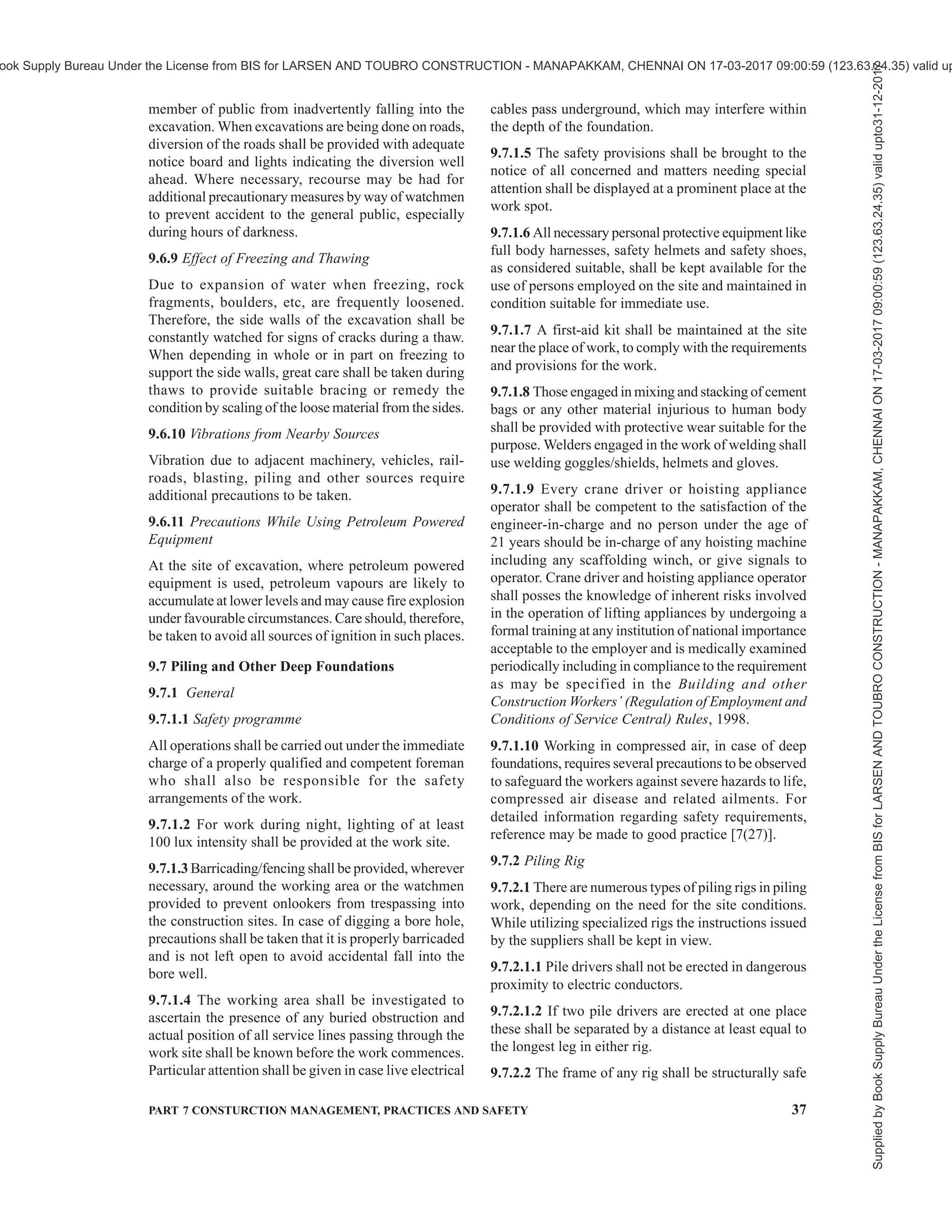34 NATIONAL BUILDING CODE OF INDIA 2016
gangplank, or pin through end of gangplanks, shall be
used to prevent sliding. If gangplank is on a gradient,
cleats or abrasive surface shall be provided for the entire
length.
8.3.1.5 When rail/road wagons are being loaded or
unloaded near passageways or walkways, adequate
warning signals shall be placed on each end of the
wagon to warn pedestrians.
8.3.2 Loading and Unloading from Motor Vehicles
8.3.2.1 The motor vehicles shall be properly blocked
while being loaded or unloaded; brakes alone shall not
be depended upon to hold them.
8.3.2.2 When motor vehicles are being loaded or
unloaded near passageways or walkways, adequate
warning signs shall be placed on each end of the vehicle
to warn the pedestrians.
8.3.2.3 Adequate lighting shall be provided while
loading/unloading.
8.3.3 Handling Heavy/Long Items
8.3.3.1 Loading and unloading of heavy items, shall,
as far as possible, be done with cranes or gantries. The
workman shall stand clear of the material being moved
by mechanical equipment. The slings and the ropes used
shall be of adequate load carrying capacity, so as not
to give way and result in accidents.
8.3.3.2 While heavy and long components are being
manually loaded into motor vehicle, wagons, trailer,
etc, either wooden sleepers or steel rails of sufficient
length and properly secured in position shall be put in
a gentle slope against the body of the wagon/vehicle at
3 or 4 places for loading. These long items shall be
dragged, one by one, gently and uniformly along these
supports by means of ropes, being pulled by men with
feet properly anchored against firm surface. As soon
as the items come on the floor of the vehicle, the same
may be shifted by crowbars and other suitable leverage
mechanism, but not by hands to avoid causing accident
to the workers.
8.3.3.3 Similar procedure as outlined under8.3.3.2 shall
be followed for manual unloading of long or heavy
items.
SECTION 4 SAFETY IN CONSTRUCTION
9 SAFETY IN CONSTRUCTION OF ELEMENTS
OF A BUILDING
9.1 General
9.1.1 The provisions of this section shall apply to the
erection/alteration of the various parts of a building or
similar structure. The construction of the different
elements shall conform to 6.4.
9.1.2 Other Laws
Nothing herein stated shall be construed to nullify any
rules, regulations, safety standards or statutes of the
local state governments or those contained in the
various Acts of the Government of India. The specific
rules, regulations and acts pertaining to the protection
of the public or workers from health and other hazards,
wherever specified by the Local/State Authority or in
the Acts of the Government take precedence over
whatever is herein specified in case of a doubt or
dispute.
9.1.3 Safety Management
9.1.3.1 The safety of personnel engaged in building
construction should be ensured through a well planned
and well organized mechanism by employing the
guidelines given in good practice [7(12)].
9.1.3.2 Notwithstanding the guidelines given in 9.1.3.1,
all provisions given in relevant Act/Rules/Regulations
as amended from time to time shall be followed; in this
regard, reference shall also be made to the Building
and other Construction Workers (Regulation of
Employment and Conditions of Service) Act, 1996 and
the rules/regulations framed thereunder.
9.2 Temporary Construction, Use of Side Walls and
Temporary Encroachments
9.2.1 Temporary Construction
The plans and specifications of temporary
constructions, which are likely to interfere with facilities
or right of way provided by the Authority, shall be
submitted to the Authority for approval showing clearly
the layout, design and construction.
9.2.1.1 Temporary structure referred to in 9.2.1 shall
apply to the following types of structures :
a) Structures with roof or walls made of straw,
hay, ulugrass, golpatta, hogle, darma, mat,
canvas cloth or other like materials not
adopted for permanent or continuous
occupancy.
b) Site-work sheds, truck-runways, trestles, foot-
bridges, etc.
9.2.2 For detailed information regarding fire safety
aspects in respect of construction, location,
maintenance and use of temporary structures
[mentioned in 9.2.1.1(a)] including pandals used by
public for outdoor assembly, reference may be made
to good practice [7(25)].
9.2.3 Special permits shall be obtained for the storage
of the materials on side walks and highways. It shall be
ensured that the material dump or the storage shed does
not create a traffic hazard, nor it shall interfere with
the free flow of the pedestrian traffic. Special permits
Supplied
by
Book
Supply
Bureau
Under
the
License
from
BIS
for
LARSEN
AND
TOUBRO
CONSTRUCTION
-
MANAPAKKAM,
CHENNAI
ON
17-03-2017
09:00:59
(123.63.24.35)
valid
upto31-12-2017
ook Supply Bureau Under the License from BIS for LARSEN AND TOUBRO CONSTRUCTION - MANAPAKKAM, CHENNAI ON 17-03-2017 09:00:59 (123.63.24.35) valid up
 
