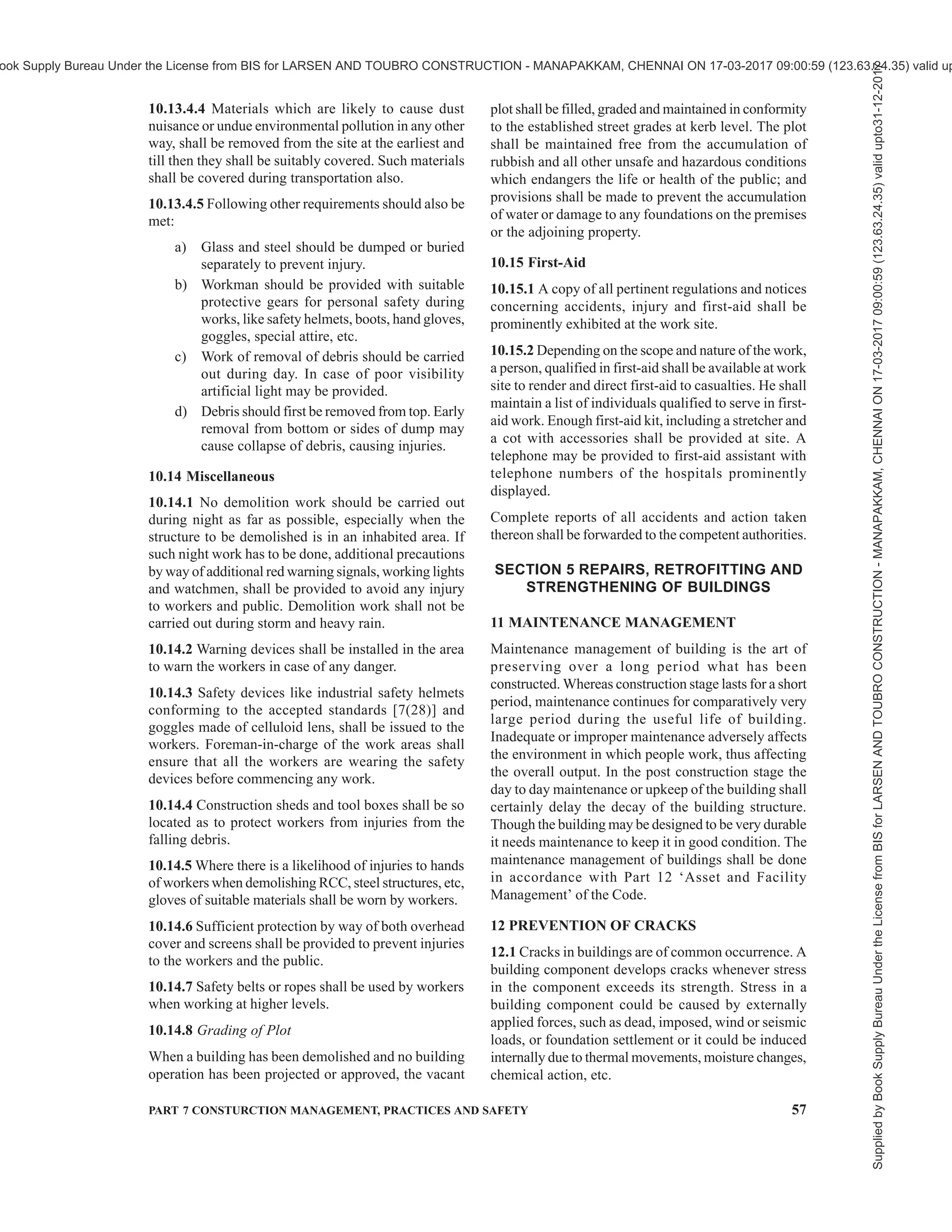 54 NATIONAL BUILDING CODE OF INDIA 2016
operations shall be well protected with substantial
covering to the entire satisfaction of the rules and
regulations of the undertakings or they shall be
temporarily relocated.
10.5.3 Before demolition work is started, glazed sash,
glazed doors and windows, etc, shall be removed. All
fragile and loose fixtures shall be removed. The lath
and all loose plaster shall be stripped off throughout
the entire building. This is advantageous because it
reduces glass breakage and also eliminates a large
amount of dust producing material before more
substantial parts of the buildings are removed.
10.5.4 All well openings which extend down to floor
level shall be barricaded to a height of not less than
one metre above the floor level. This provision shall
not apply to the ground level floor.
10.5.5 All floor openings and shafts not used for
material chutes shall be floored over and be enclosed
with guard rails and toe boards.
10.5.6 The demolition shall always proceed
systematically storey by storey in descending order. All
work in the upper floor shall be completed and
approved by the engineer-in-charge prior to disturbance
to any supporting member on the lower floor.
Demolition of the structure in sections may be permitted
in exceptional cases, if proper precautions are ensured
to prevent injuries to persons and damage to property.
10.6 Walls
10.6.1 While walls of sections of masonry are being
demolished, it shall be ensured that they are not allowed
to fall as single mass upon the floors of the building
that are being demolished so as to exceed the safe
carrying capacity of the floors. Overloading of floors
shall be prevented by removing the accumulating debris
through chutes or by other means immediately. The
floor shall be inspected by the engineer-in-charge before
undertaking demolition work and if the same is found
to be incapable to carry the load of the debris, necessary
additional precautions shall be taken so as to prevent
any possible unexpected collapse of the floor.
10.6.2 Walls shall be removed part by part. Stages shall
be provided for the men to work on if the walls are less
than one and a half brick thick and dangerous to work
by standing over them.
10.6.3 Adequate lateral bracing shall be provided for
walls which are unsound. For detailed information
reference may be made to good practice [7(51)].
10.7 Flooring
10.7.1 Prior to removal of masonry or concrete floor
adequate support centering shall be provided.
10.7.2 When floors are being removed, no worker or
person shall be allowed to work in the area, directly
underneath and such area shall be barricaded to prevent
access to it.
10.7.3 Planks of sufficient strength shall be provided
to give workers firm support to guard against any
unexpected floor collapse.
10.8 Demolition of Steel Structures
10.8.1 When a derrick is used, care shall be taken to
see that the floor on which it is supported is amply
strong for the loading so imposed. If necessary heavy
planking shall be used to distribute the load to floor
beam and girders.
10.8.2 Overloading of equipment shall not be allowed.
10.8.3 Tag lines shall be used on all materials being
lowered or hoisted up and a standard signal system shall
be used and the workers instructed on the signals.
10.8.4 No person shall be permitted to ride the load
line.
10.8.5 No beams shall be cut until precautions have
been taken to prevent it from swinging freely and
possibly striking any worker or equipment or to any
part of the structure being demolished.
10.8.6 All structural steel members shall be lowered
from the building and shall not be allowed to drop.
10.9 Catch Platform
10.9.1 In demolition of exterior walls of multistorey
structures, catch platform of sufficient strength to
prevent injuries to workers below and public shall be
provided, when the external walls are more than 20 m
in height.
10.9.2 Such catch platform shall be constructed and
maintained not more than 3 storeys below the storey
from which exterior wall is being demolished. When
demolition has progressed to within 3 storeys of ground
level, catch platform will not be considered necessary.
10.9.3 Catch platform shall be capable of sustaining a
live load of not less than 6 100 N/m2
.
10.9.4 Materials shall not be dumped on the catch
platform nor shall they be used for storage of materials.
10.10 Stairs, Passageways and Ladders
10.10.1 Stairs with railings, passageways and ladders
shall be left in place as long as possible and maintained
in a safe condition.
10.10.2 All ladders shall be secured against, slipping
out at the bottom and against movement in any direction
at the top.
Supplied
by
Book
Supply
Bureau
Under
the
License
from
BIS
for
LARSEN
AND
TOUBRO
CONSTRUCTION
-
MANAPAKKAM,
CHENNAI
ON
17-03-2017
09:00:59
(123.63.24.35)
valid
upto31-12-2017
ook Supply Bureau Under the License from BIS for LARSEN AND TOUBRO CONSTRUCTION - MANAPAKKAM, CHENNAI ON 17-03-2017 09:00:59 (123.63.24.35) valid up
 